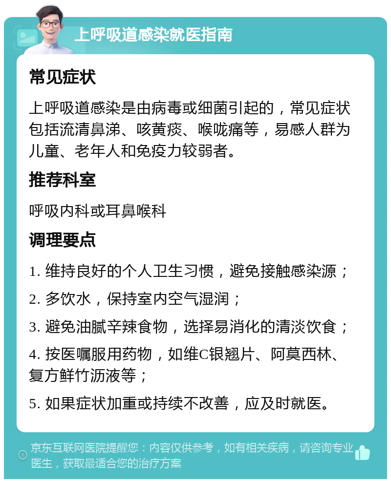 上呼吸道感染就医指南 常见症状 上呼吸道感染是由病毒或细菌引起的，常见症状包括流清鼻涕、咳黄痰、喉咙痛等，易感人群为儿童、老年人和免疫力较弱者。 推荐科室 呼吸内科或耳鼻喉科 调理要点 1. 维持良好的个人卫生习惯，避免接触感染源； 2. 多饮水，保持室内空气湿润； 3. 避免油腻辛辣食物，选择易消化的清淡饮食； 4. 按医嘱服用药物，如维C银翘片、阿莫西林、复方鲜竹沥液等； 5. 如果症状加重或持续不改善，应及时就医。