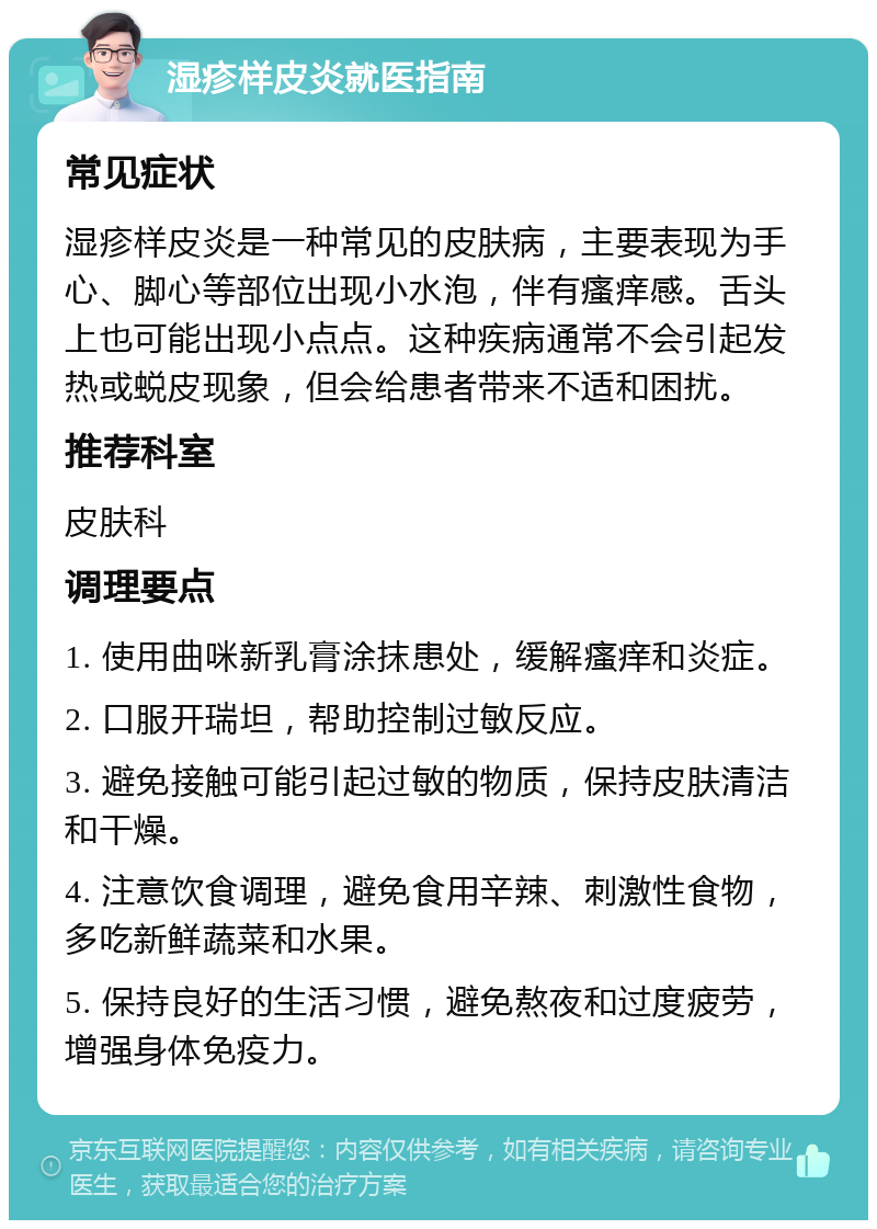 湿疹样皮炎就医指南 常见症状 湿疹样皮炎是一种常见的皮肤病，主要表现为手心、脚心等部位出现小水泡，伴有瘙痒感。舌头上也可能出现小点点。这种疾病通常不会引起发热或蜕皮现象，但会给患者带来不适和困扰。 推荐科室 皮肤科 调理要点 1. 使用曲咪新乳膏涂抹患处，缓解瘙痒和炎症。 2. 口服开瑞坦，帮助控制过敏反应。 3. 避免接触可能引起过敏的物质，保持皮肤清洁和干燥。 4. 注意饮食调理，避免食用辛辣、刺激性食物，多吃新鲜蔬菜和水果。 5. 保持良好的生活习惯，避免熬夜和过度疲劳，增强身体免疫力。