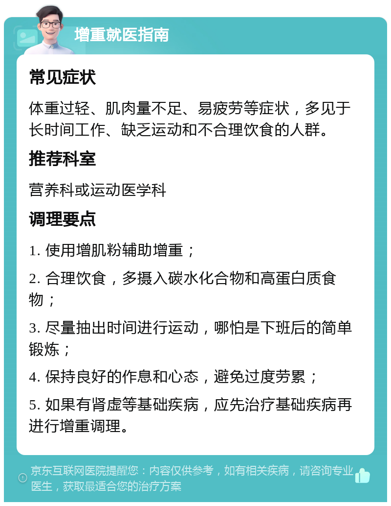 增重就医指南 常见症状 体重过轻、肌肉量不足、易疲劳等症状，多见于长时间工作、缺乏运动和不合理饮食的人群。 推荐科室 营养科或运动医学科 调理要点 1. 使用增肌粉辅助增重； 2. 合理饮食，多摄入碳水化合物和高蛋白质食物； 3. 尽量抽出时间进行运动，哪怕是下班后的简单锻炼； 4. 保持良好的作息和心态，避免过度劳累； 5. 如果有肾虚等基础疾病，应先治疗基础疾病再进行增重调理。