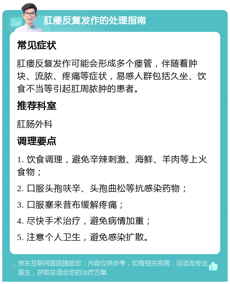 肛瘘反复发作的处理指南 常见症状 肛瘘反复发作可能会形成多个瘘管，伴随着肿块、流脓、疼痛等症状，易感人群包括久坐、饮食不当等引起肛周脓肿的患者。 推荐科室 肛肠外科 调理要点 1. 饮食调理，避免辛辣刺激、海鲜、羊肉等上火食物； 2. 口服头孢呋辛、头孢曲松等抗感染药物； 3. 口服塞来昔布缓解疼痛； 4. 尽快手术治疗，避免病情加重； 5. 注意个人卫生，避免感染扩散。