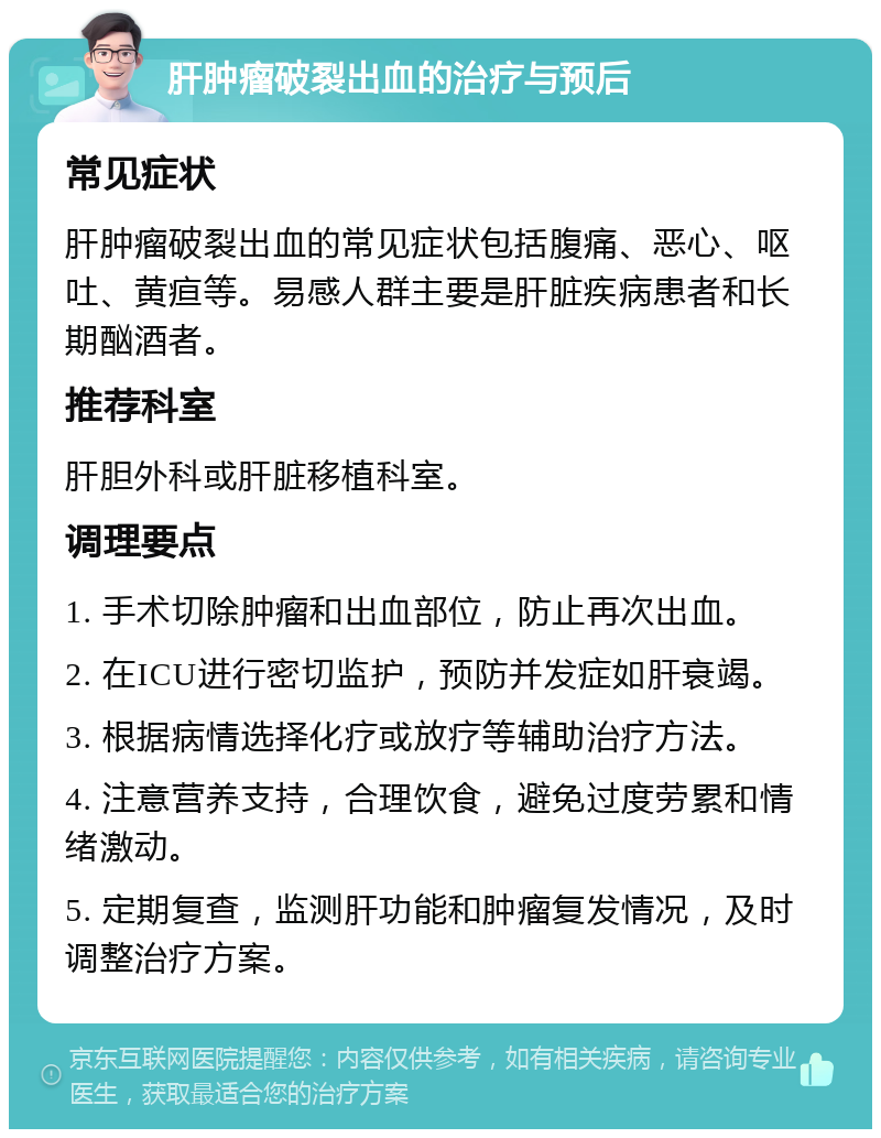 肝肿瘤破裂出血的治疗与预后 常见症状 肝肿瘤破裂出血的常见症状包括腹痛、恶心、呕吐、黄疸等。易感人群主要是肝脏疾病患者和长期酗酒者。 推荐科室 肝胆外科或肝脏移植科室。 调理要点 1. 手术切除肿瘤和出血部位，防止再次出血。 2. 在ICU进行密切监护，预防并发症如肝衰竭。 3. 根据病情选择化疗或放疗等辅助治疗方法。 4. 注意营养支持，合理饮食，避免过度劳累和情绪激动。 5. 定期复查，监测肝功能和肿瘤复发情况，及时调整治疗方案。