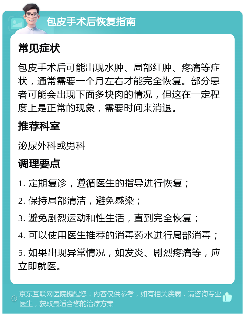 包皮手术后恢复指南 常见症状 包皮手术后可能出现水肿、局部红肿、疼痛等症状，通常需要一个月左右才能完全恢复。部分患者可能会出现下面多块肉的情况，但这在一定程度上是正常的现象，需要时间来消退。 推荐科室 泌尿外科或男科 调理要点 1. 定期复诊，遵循医生的指导进行恢复； 2. 保持局部清洁，避免感染； 3. 避免剧烈运动和性生活，直到完全恢复； 4. 可以使用医生推荐的消毒药水进行局部消毒； 5. 如果出现异常情况，如发炎、剧烈疼痛等，应立即就医。