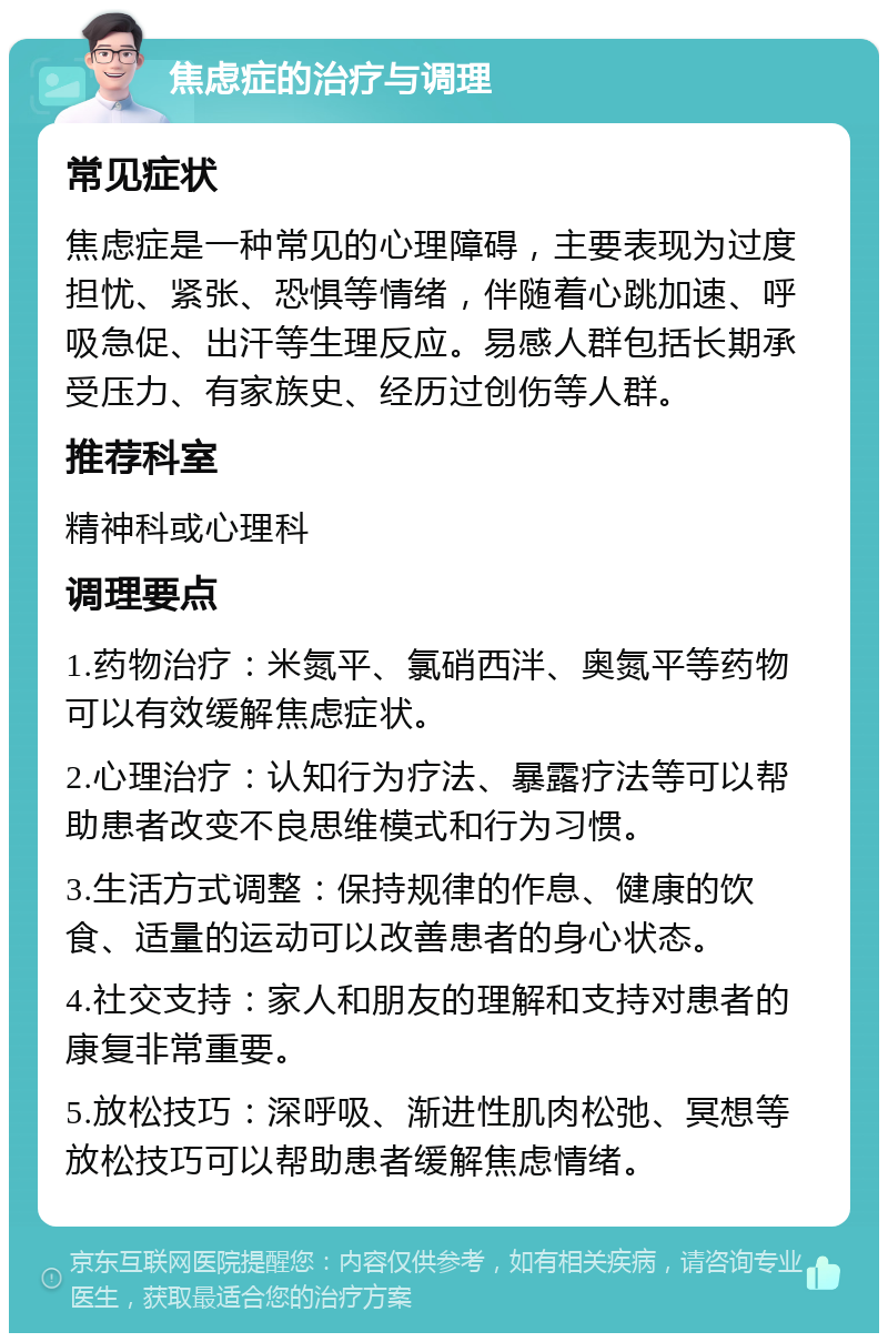 焦虑症的治疗与调理 常见症状 焦虑症是一种常见的心理障碍，主要表现为过度担忧、紧张、恐惧等情绪，伴随着心跳加速、呼吸急促、出汗等生理反应。易感人群包括长期承受压力、有家族史、经历过创伤等人群。 推荐科室 精神科或心理科 调理要点 1.药物治疗：米氮平、氯硝西泮、奥氮平等药物可以有效缓解焦虑症状。 2.心理治疗：认知行为疗法、暴露疗法等可以帮助患者改变不良思维模式和行为习惯。 3.生活方式调整：保持规律的作息、健康的饮食、适量的运动可以改善患者的身心状态。 4.社交支持：家人和朋友的理解和支持对患者的康复非常重要。 5.放松技巧：深呼吸、渐进性肌肉松弛、冥想等放松技巧可以帮助患者缓解焦虑情绪。