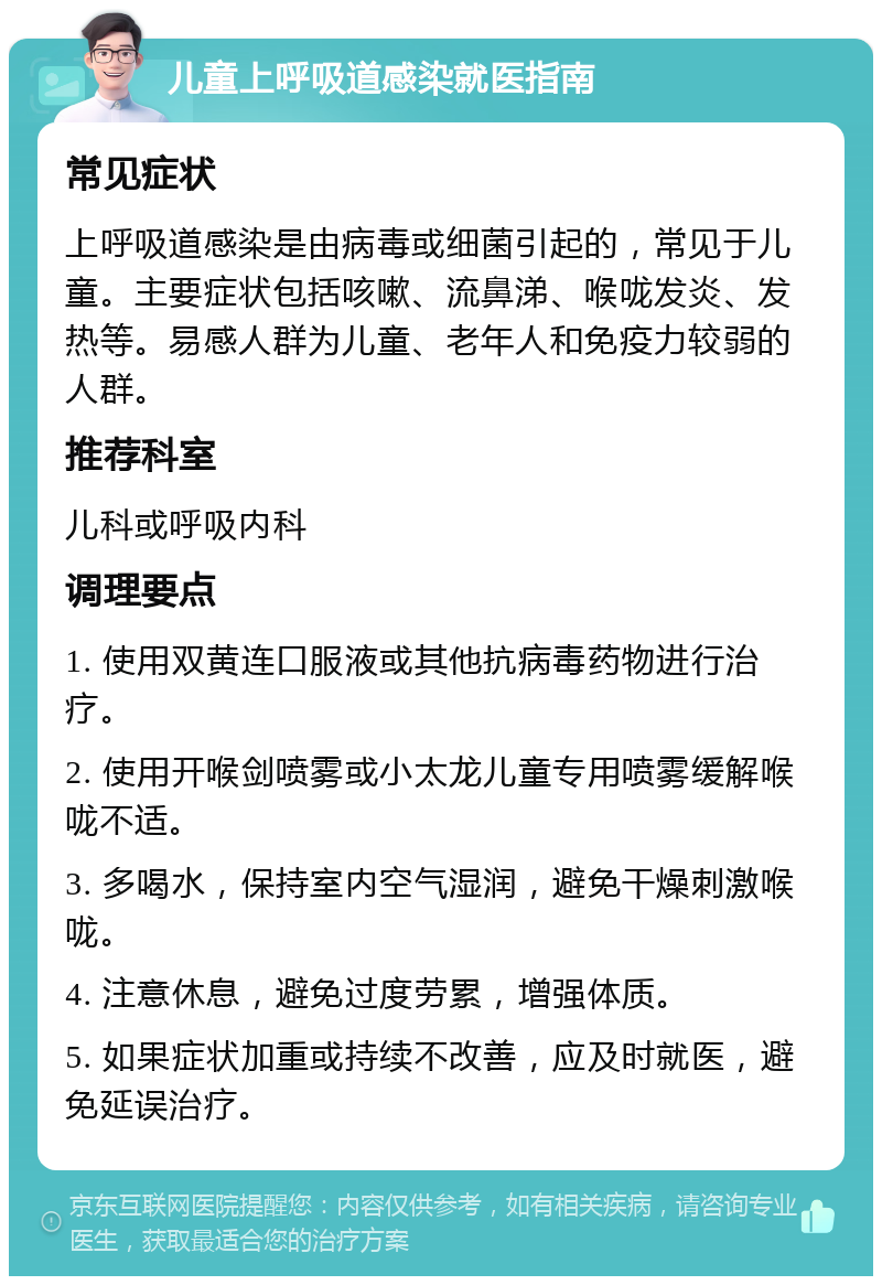 儿童上呼吸道感染就医指南 常见症状 上呼吸道感染是由病毒或细菌引起的，常见于儿童。主要症状包括咳嗽、流鼻涕、喉咙发炎、发热等。易感人群为儿童、老年人和免疫力较弱的人群。 推荐科室 儿科或呼吸内科 调理要点 1. 使用双黄连口服液或其他抗病毒药物进行治疗。 2. 使用开喉剑喷雾或小太龙儿童专用喷雾缓解喉咙不适。 3. 多喝水，保持室内空气湿润，避免干燥刺激喉咙。 4. 注意休息，避免过度劳累，增强体质。 5. 如果症状加重或持续不改善，应及时就医，避免延误治疗。