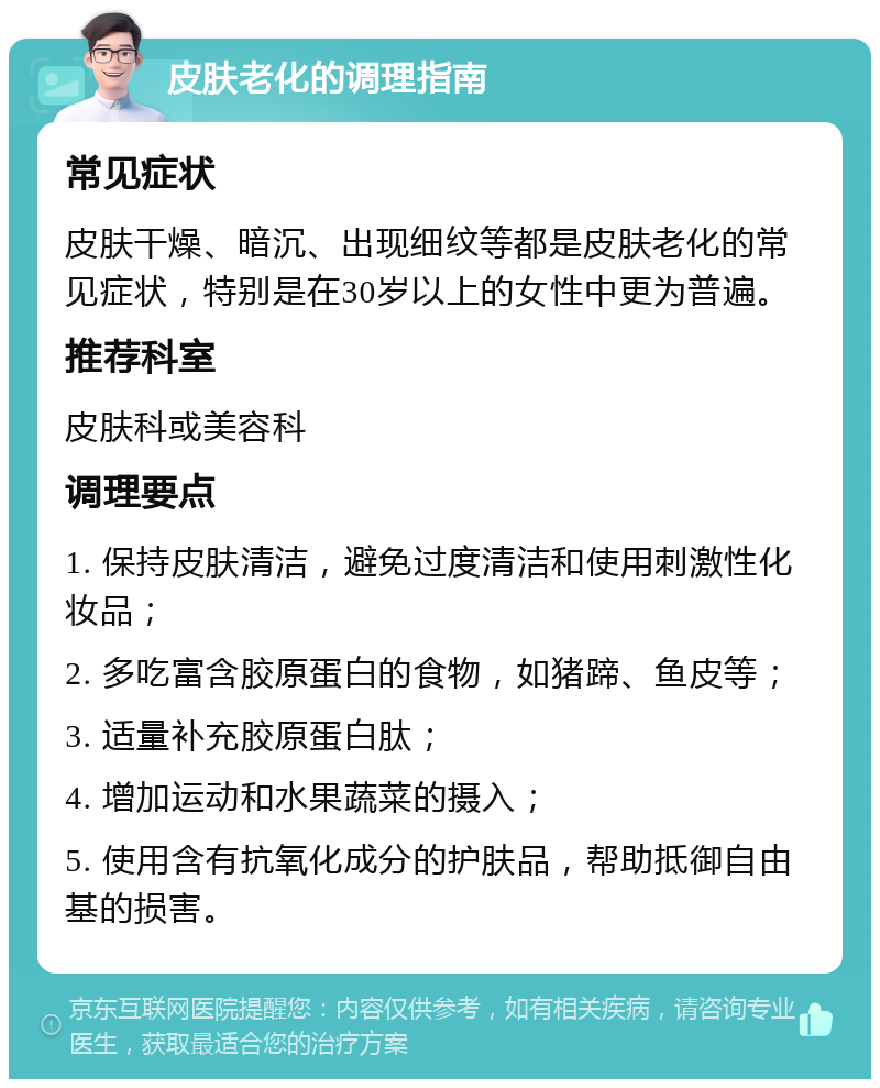 皮肤老化的调理指南 常见症状 皮肤干燥、暗沉、出现细纹等都是皮肤老化的常见症状，特别是在30岁以上的女性中更为普遍。 推荐科室 皮肤科或美容科 调理要点 1. 保持皮肤清洁，避免过度清洁和使用刺激性化妆品； 2. 多吃富含胶原蛋白的食物，如猪蹄、鱼皮等； 3. 适量补充胶原蛋白肽； 4. 增加运动和水果蔬菜的摄入； 5. 使用含有抗氧化成分的护肤品，帮助抵御自由基的损害。