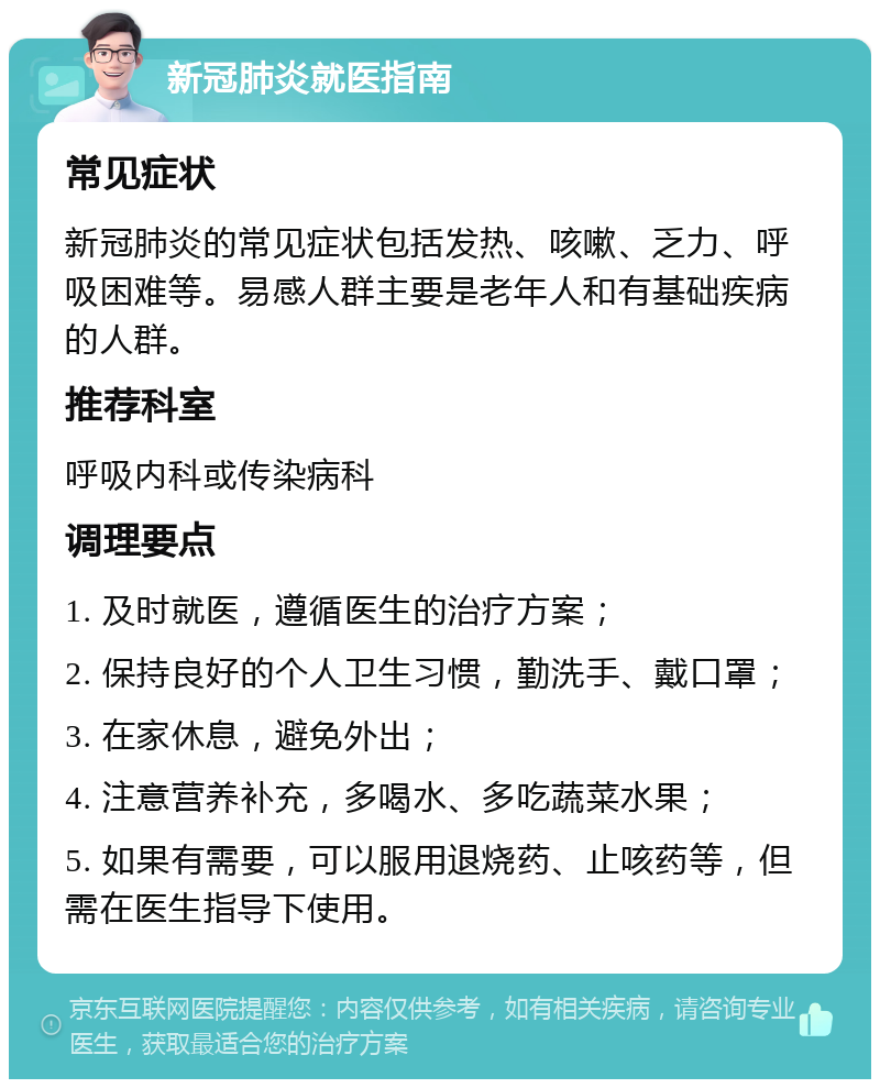 新冠肺炎就医指南 常见症状 新冠肺炎的常见症状包括发热、咳嗽、乏力、呼吸困难等。易感人群主要是老年人和有基础疾病的人群。 推荐科室 呼吸内科或传染病科 调理要点 1. 及时就医，遵循医生的治疗方案； 2. 保持良好的个人卫生习惯，勤洗手、戴口罩； 3. 在家休息，避免外出； 4. 注意营养补充，多喝水、多吃蔬菜水果； 5. 如果有需要，可以服用退烧药、止咳药等，但需在医生指导下使用。