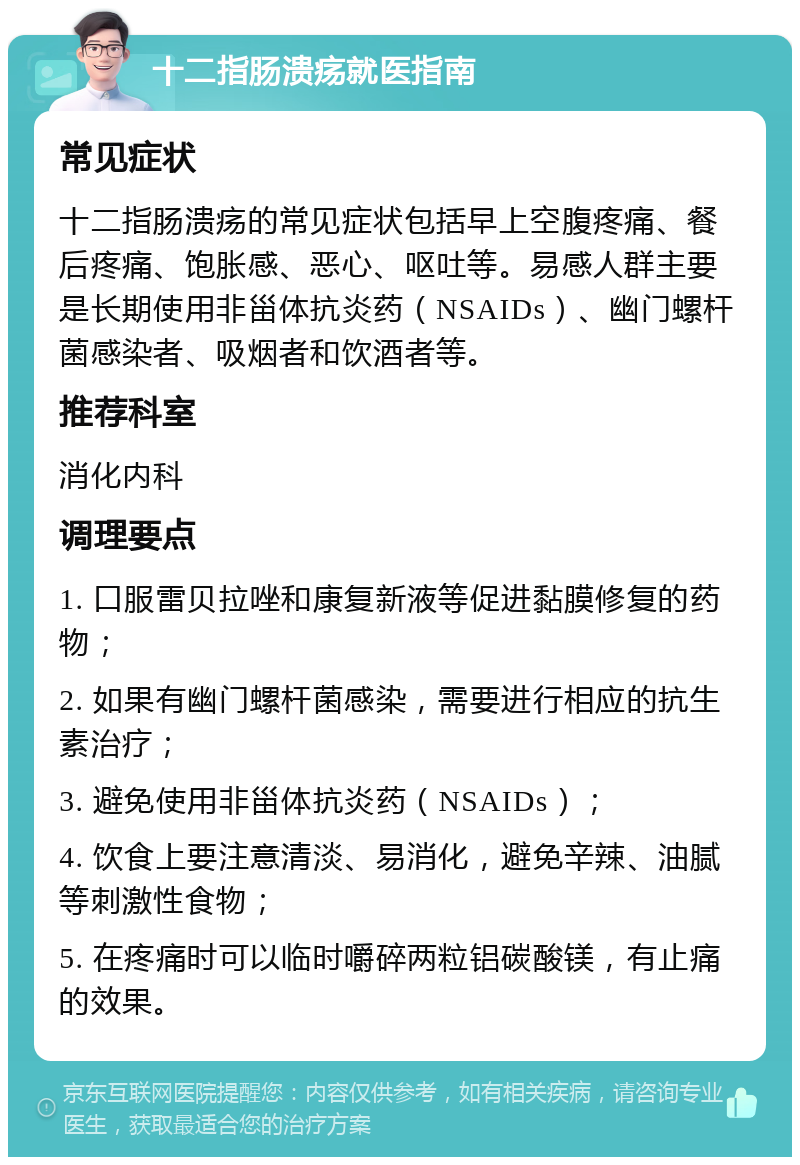 十二指肠溃疡就医指南 常见症状 十二指肠溃疡的常见症状包括早上空腹疼痛、餐后疼痛、饱胀感、恶心、呕吐等。易感人群主要是长期使用非甾体抗炎药（NSAIDs）、幽门螺杆菌感染者、吸烟者和饮酒者等。 推荐科室 消化内科 调理要点 1. 口服雷贝拉唑和康复新液等促进黏膜修复的药物； 2. 如果有幽门螺杆菌感染，需要进行相应的抗生素治疗； 3. 避免使用非甾体抗炎药（NSAIDs）； 4. 饮食上要注意清淡、易消化，避免辛辣、油腻等刺激性食物； 5. 在疼痛时可以临时嚼碎两粒铝碳酸镁，有止痛的效果。