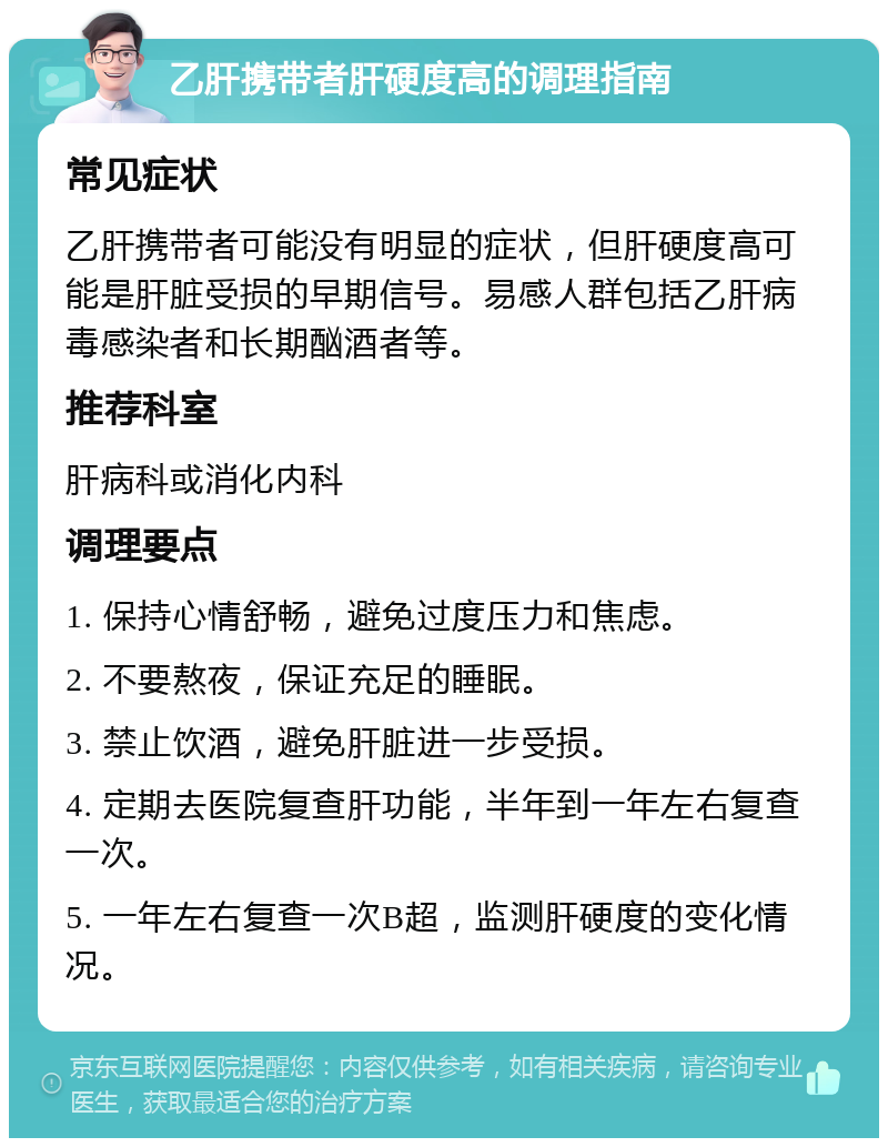 乙肝携带者肝硬度高的调理指南 常见症状 乙肝携带者可能没有明显的症状，但肝硬度高可能是肝脏受损的早期信号。易感人群包括乙肝病毒感染者和长期酗酒者等。 推荐科室 肝病科或消化内科 调理要点 1. 保持心情舒畅，避免过度压力和焦虑。 2. 不要熬夜，保证充足的睡眠。 3. 禁止饮酒，避免肝脏进一步受损。 4. 定期去医院复查肝功能，半年到一年左右复查一次。 5. 一年左右复查一次B超，监测肝硬度的变化情况。