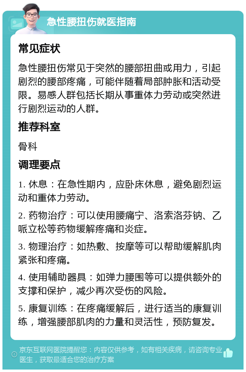 急性腰扭伤就医指南 常见症状 急性腰扭伤常见于突然的腰部扭曲或用力，引起剧烈的腰部疼痛，可能伴随着局部肿胀和活动受限。易感人群包括长期从事重体力劳动或突然进行剧烈运动的人群。 推荐科室 骨科 调理要点 1. 休息：在急性期内，应卧床休息，避免剧烈运动和重体力劳动。 2. 药物治疗：可以使用腰痛宁、洛索洛芬钠、乙哌立松等药物缓解疼痛和炎症。 3. 物理治疗：如热敷、按摩等可以帮助缓解肌肉紧张和疼痛。 4. 使用辅助器具：如弹力腰围等可以提供额外的支撑和保护，减少再次受伤的风险。 5. 康复训练：在疼痛缓解后，进行适当的康复训练，增强腰部肌肉的力量和灵活性，预防复发。