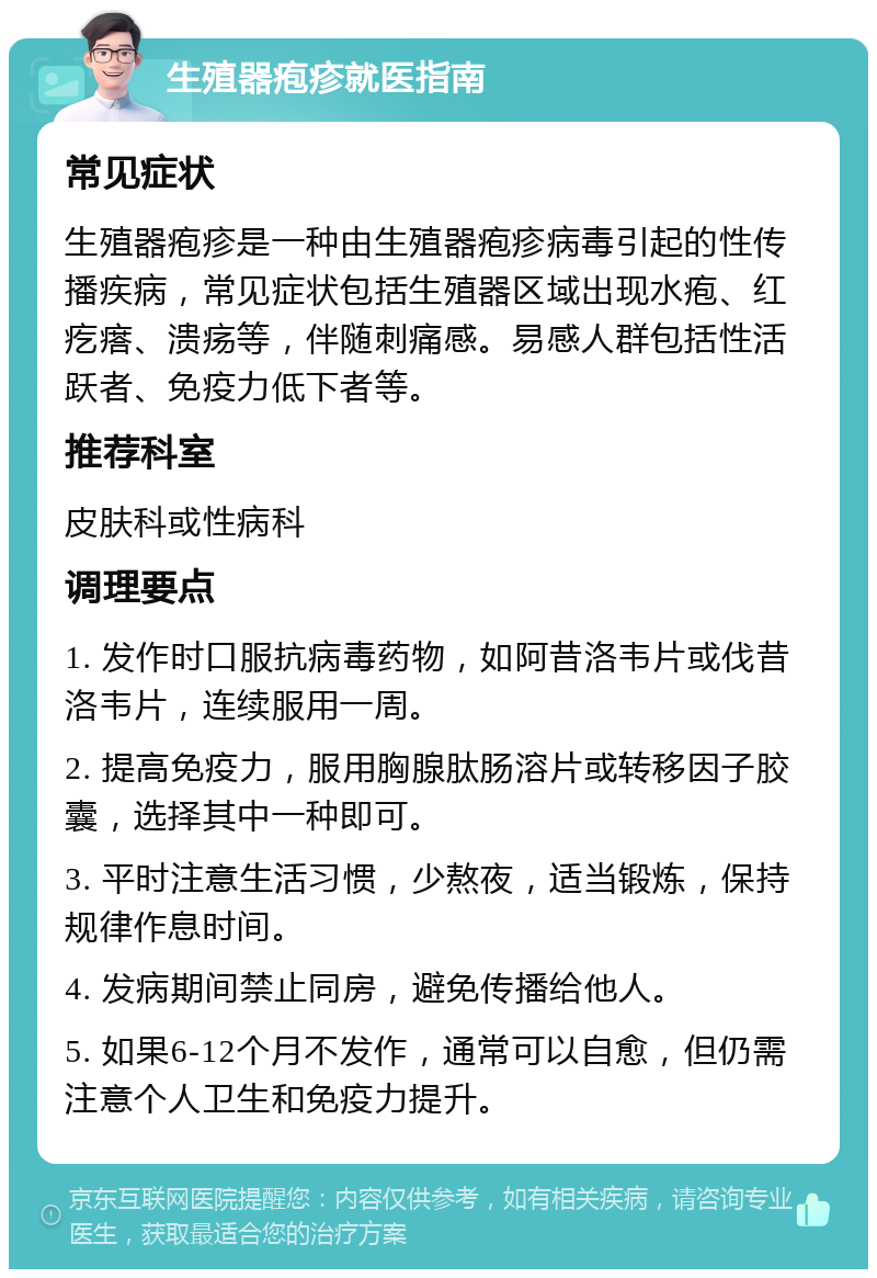 生殖器疱疹就医指南 常见症状 生殖器疱疹是一种由生殖器疱疹病毒引起的性传播疾病，常见症状包括生殖器区域出现水疱、红疙瘩、溃疡等，伴随刺痛感。易感人群包括性活跃者、免疫力低下者等。 推荐科室 皮肤科或性病科 调理要点 1. 发作时口服抗病毒药物，如阿昔洛韦片或伐昔洛韦片，连续服用一周。 2. 提高免疫力，服用胸腺肽肠溶片或转移因子胶囊，选择其中一种即可。 3. 平时注意生活习惯，少熬夜，适当锻炼，保持规律作息时间。 4. 发病期间禁止同房，避免传播给他人。 5. 如果6-12个月不发作，通常可以自愈，但仍需注意个人卫生和免疫力提升。