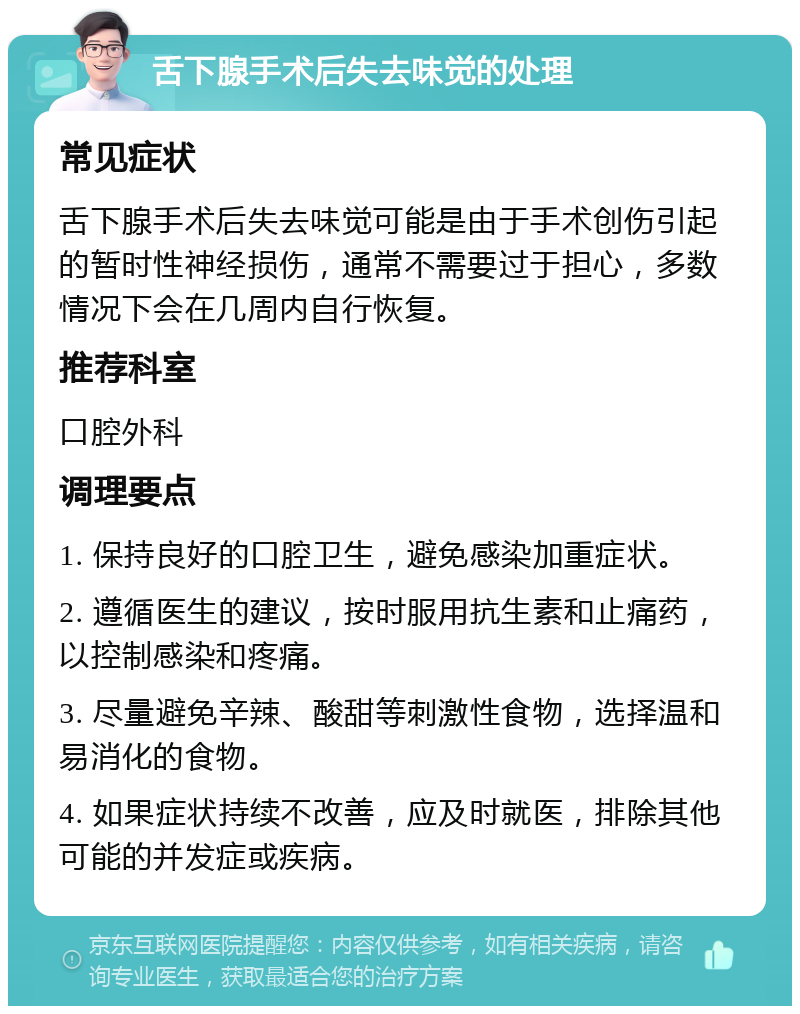 舌下腺手术后失去味觉的处理 常见症状 舌下腺手术后失去味觉可能是由于手术创伤引起的暂时性神经损伤，通常不需要过于担心，多数情况下会在几周内自行恢复。 推荐科室 口腔外科 调理要点 1. 保持良好的口腔卫生，避免感染加重症状。 2. 遵循医生的建议，按时服用抗生素和止痛药，以控制感染和疼痛。 3. 尽量避免辛辣、酸甜等刺激性食物，选择温和易消化的食物。 4. 如果症状持续不改善，应及时就医，排除其他可能的并发症或疾病。