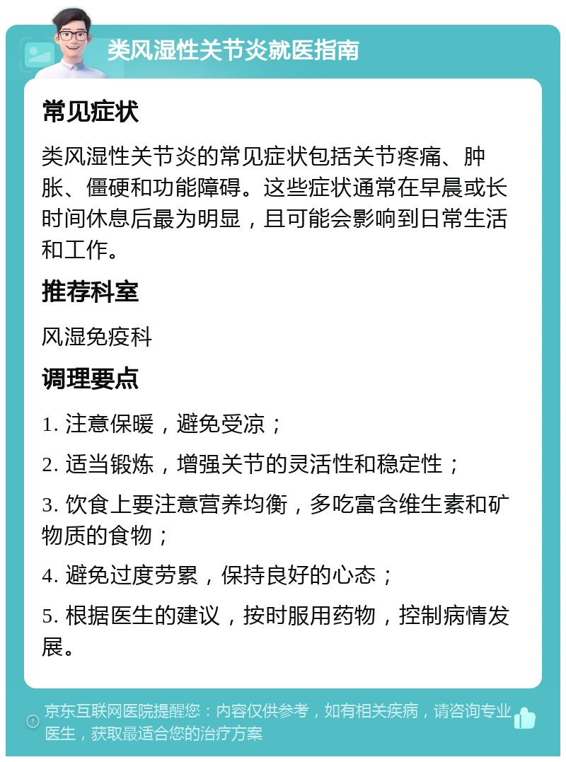 类风湿性关节炎就医指南 常见症状 类风湿性关节炎的常见症状包括关节疼痛、肿胀、僵硬和功能障碍。这些症状通常在早晨或长时间休息后最为明显，且可能会影响到日常生活和工作。 推荐科室 风湿免疫科 调理要点 1. 注意保暖，避免受凉； 2. 适当锻炼，增强关节的灵活性和稳定性； 3. 饮食上要注意营养均衡，多吃富含维生素和矿物质的食物； 4. 避免过度劳累，保持良好的心态； 5. 根据医生的建议，按时服用药物，控制病情发展。