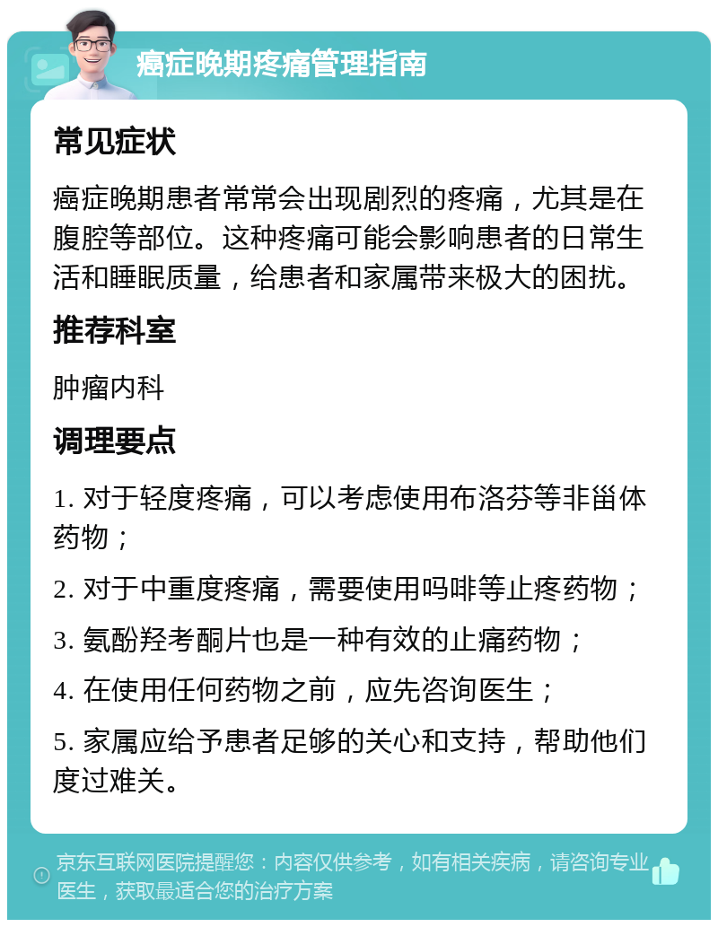 癌症晚期疼痛管理指南 常见症状 癌症晚期患者常常会出现剧烈的疼痛，尤其是在腹腔等部位。这种疼痛可能会影响患者的日常生活和睡眠质量，给患者和家属带来极大的困扰。 推荐科室 肿瘤内科 调理要点 1. 对于轻度疼痛，可以考虑使用布洛芬等非甾体药物； 2. 对于中重度疼痛，需要使用吗啡等止疼药物； 3. 氨酚羟考酮片也是一种有效的止痛药物； 4. 在使用任何药物之前，应先咨询医生； 5. 家属应给予患者足够的关心和支持，帮助他们度过难关。