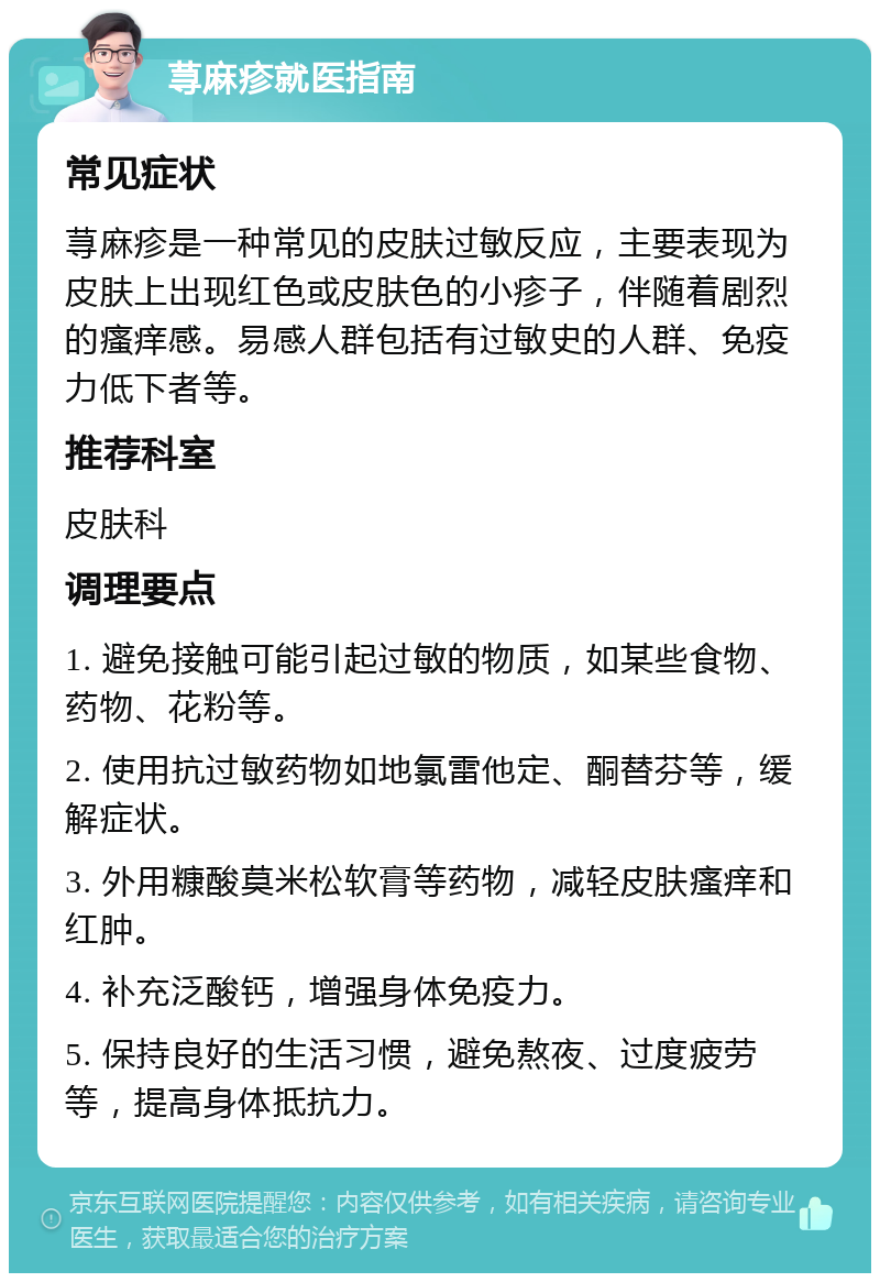 荨麻疹就医指南 常见症状 荨麻疹是一种常见的皮肤过敏反应，主要表现为皮肤上出现红色或皮肤色的小疹子，伴随着剧烈的瘙痒感。易感人群包括有过敏史的人群、免疫力低下者等。 推荐科室 皮肤科 调理要点 1. 避免接触可能引起过敏的物质，如某些食物、药物、花粉等。 2. 使用抗过敏药物如地氯雷他定、酮替芬等，缓解症状。 3. 外用糠酸莫米松软膏等药物，减轻皮肤瘙痒和红肿。 4. 补充泛酸钙，增强身体免疫力。 5. 保持良好的生活习惯，避免熬夜、过度疲劳等，提高身体抵抗力。