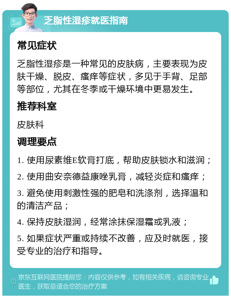 乏脂性湿疹就医指南 常见症状 乏脂性湿疹是一种常见的皮肤病，主要表现为皮肤干燥、脱皮、瘙痒等症状，多见于手背、足部等部位，尤其在冬季或干燥环境中更易发生。 推荐科室 皮肤科 调理要点 1. 使用尿素维E软膏打底，帮助皮肤锁水和滋润； 2. 使用曲安奈德益康唑乳膏，减轻炎症和瘙痒； 3. 避免使用刺激性强的肥皂和洗涤剂，选择温和的清洁产品； 4. 保持皮肤湿润，经常涂抹保湿霜或乳液； 5. 如果症状严重或持续不改善，应及时就医，接受专业的治疗和指导。