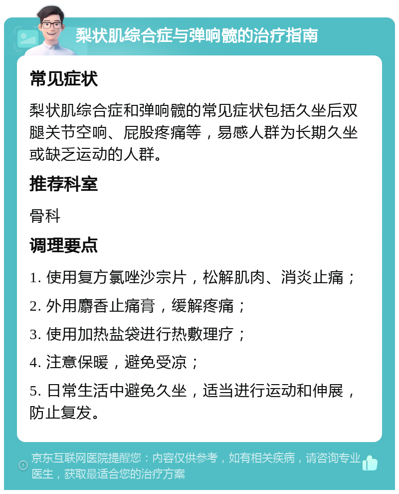 梨状肌综合症与弹响髋的治疗指南 常见症状 梨状肌综合症和弹响髋的常见症状包括久坐后双腿关节空响、屁股疼痛等，易感人群为长期久坐或缺乏运动的人群。 推荐科室 骨科 调理要点 1. 使用复方氯唑沙宗片，松解肌肉、消炎止痛； 2. 外用麝香止痛膏，缓解疼痛； 3. 使用加热盐袋进行热敷理疗； 4. 注意保暖，避免受凉； 5. 日常生活中避免久坐，适当进行运动和伸展，防止复发。