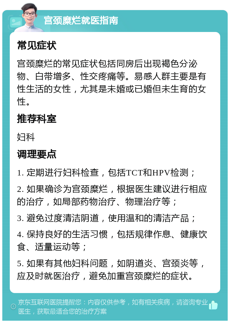 宫颈糜烂就医指南 常见症状 宫颈糜烂的常见症状包括同房后出现褐色分泌物、白带增多、性交疼痛等。易感人群主要是有性生活的女性，尤其是未婚或已婚但未生育的女性。 推荐科室 妇科 调理要点 1. 定期进行妇科检查，包括TCT和HPV检测； 2. 如果确诊为宫颈糜烂，根据医生建议进行相应的治疗，如局部药物治疗、物理治疗等； 3. 避免过度清洁阴道，使用温和的清洁产品； 4. 保持良好的生活习惯，包括规律作息、健康饮食、适量运动等； 5. 如果有其他妇科问题，如阴道炎、宫颈炎等，应及时就医治疗，避免加重宫颈糜烂的症状。