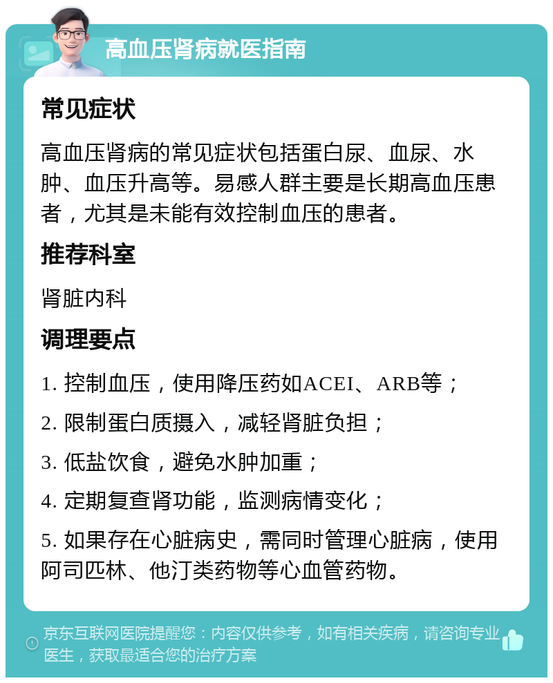 高血压肾病就医指南 常见症状 高血压肾病的常见症状包括蛋白尿、血尿、水肿、血压升高等。易感人群主要是长期高血压患者，尤其是未能有效控制血压的患者。 推荐科室 肾脏内科 调理要点 1. 控制血压，使用降压药如ACEI、ARB等； 2. 限制蛋白质摄入，减轻肾脏负担； 3. 低盐饮食，避免水肿加重； 4. 定期复查肾功能，监测病情变化； 5. 如果存在心脏病史，需同时管理心脏病，使用阿司匹林、他汀类药物等心血管药物。