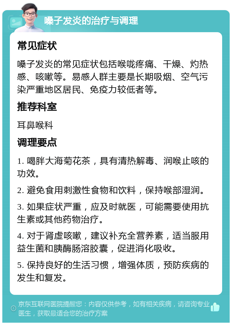 嗓子发炎的治疗与调理 常见症状 嗓子发炎的常见症状包括喉咙疼痛、干燥、灼热感、咳嗽等。易感人群主要是长期吸烟、空气污染严重地区居民、免疫力较低者等。 推荐科室 耳鼻喉科 调理要点 1. 喝胖大海菊花茶，具有清热解毒、润喉止咳的功效。 2. 避免食用刺激性食物和饮料，保持喉部湿润。 3. 如果症状严重，应及时就医，可能需要使用抗生素或其他药物治疗。 4. 对于肾虚咳嗽，建议补充全营养素，适当服用益生菌和胰酶肠溶胶囊，促进消化吸收。 5. 保持良好的生活习惯，增强体质，预防疾病的发生和复发。