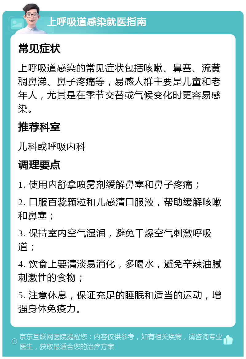 上呼吸道感染就医指南 常见症状 上呼吸道感染的常见症状包括咳嗽、鼻塞、流黄稠鼻涕、鼻子疼痛等，易感人群主要是儿童和老年人，尤其是在季节交替或气候变化时更容易感染。 推荐科室 儿科或呼吸内科 调理要点 1. 使用内舒拿喷雾剂缓解鼻塞和鼻子疼痛； 2. 口服百蕊颗粒和儿感清口服液，帮助缓解咳嗽和鼻塞； 3. 保持室内空气湿润，避免干燥空气刺激呼吸道； 4. 饮食上要清淡易消化，多喝水，避免辛辣油腻刺激性的食物； 5. 注意休息，保证充足的睡眠和适当的运动，增强身体免疫力。