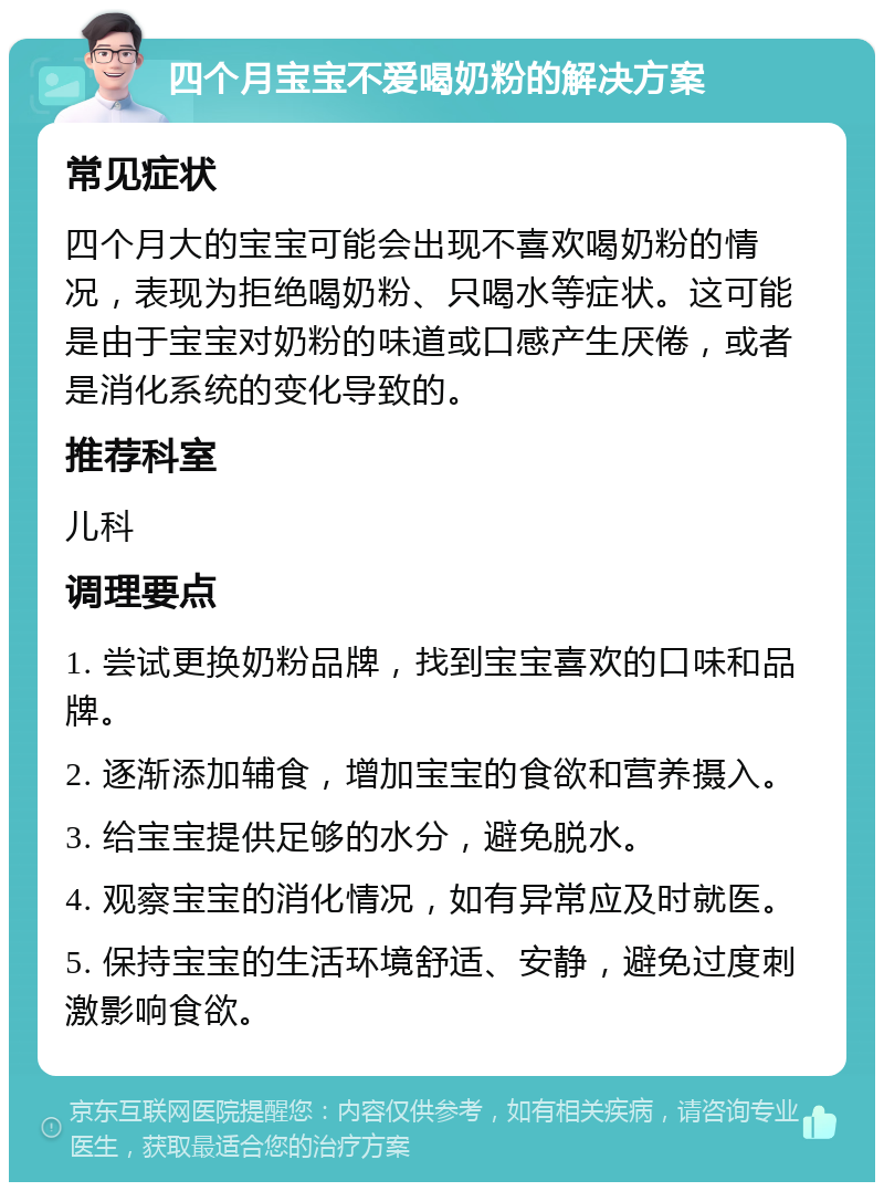 四个月宝宝不爱喝奶粉的解决方案 常见症状 四个月大的宝宝可能会出现不喜欢喝奶粉的情况，表现为拒绝喝奶粉、只喝水等症状。这可能是由于宝宝对奶粉的味道或口感产生厌倦，或者是消化系统的变化导致的。 推荐科室 儿科 调理要点 1. 尝试更换奶粉品牌，找到宝宝喜欢的口味和品牌。 2. 逐渐添加辅食，增加宝宝的食欲和营养摄入。 3. 给宝宝提供足够的水分，避免脱水。 4. 观察宝宝的消化情况，如有异常应及时就医。 5. 保持宝宝的生活环境舒适、安静，避免过度刺激影响食欲。