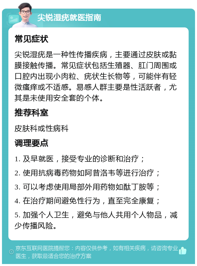 尖锐湿疣就医指南 常见症状 尖锐湿疣是一种性传播疾病，主要通过皮肤或黏膜接触传播。常见症状包括生殖器、肛门周围或口腔内出现小肉粒、疣状生长物等，可能伴有轻微瘙痒或不适感。易感人群主要是性活跃者，尤其是未使用安全套的个体。 推荐科室 皮肤科或性病科 调理要点 1. 及早就医，接受专业的诊断和治疗； 2. 使用抗病毒药物如阿昔洛韦等进行治疗； 3. 可以考虑使用局部外用药物如酞丁胺等； 4. 在治疗期间避免性行为，直至完全康复； 5. 加强个人卫生，避免与他人共用个人物品，减少传播风险。