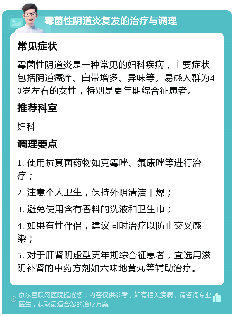 霉菌性阴道炎复发的治疗与调理 常见症状 霉菌性阴道炎是一种常见的妇科疾病，主要症状包括阴道瘙痒、白带增多、异味等。易感人群为40岁左右的女性，特别是更年期综合征患者。 推荐科室 妇科 调理要点 1. 使用抗真菌药物如克霉唑、氟康唑等进行治疗； 2. 注意个人卫生，保持外阴清洁干燥； 3. 避免使用含有香料的洗液和卫生巾； 4. 如果有性伴侣，建议同时治疗以防止交叉感染； 5. 对于肝肾阴虚型更年期综合征患者，宜选用滋阴补肾的中药方剂如六味地黄丸等辅助治疗。