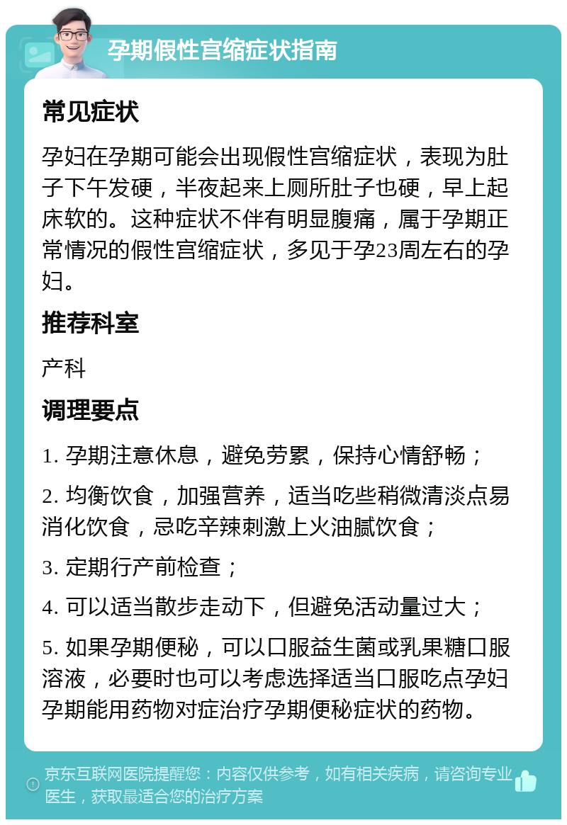 孕期假性宫缩症状指南 常见症状 孕妇在孕期可能会出现假性宫缩症状，表现为肚子下午发硬，半夜起来上厕所肚子也硬，早上起床软的。这种症状不伴有明显腹痛，属于孕期正常情况的假性宫缩症状，多见于孕23周左右的孕妇。 推荐科室 产科 调理要点 1. 孕期注意休息，避免劳累，保持心情舒畅； 2. 均衡饮食，加强营养，适当吃些稍微清淡点易消化饮食，忌吃辛辣刺激上火油腻饮食； 3. 定期行产前检查； 4. 可以适当散步走动下，但避免活动量过大； 5. 如果孕期便秘，可以口服益生菌或乳果糖口服溶液，必要时也可以考虑选择适当口服吃点孕妇孕期能用药物对症治疗孕期便秘症状的药物。