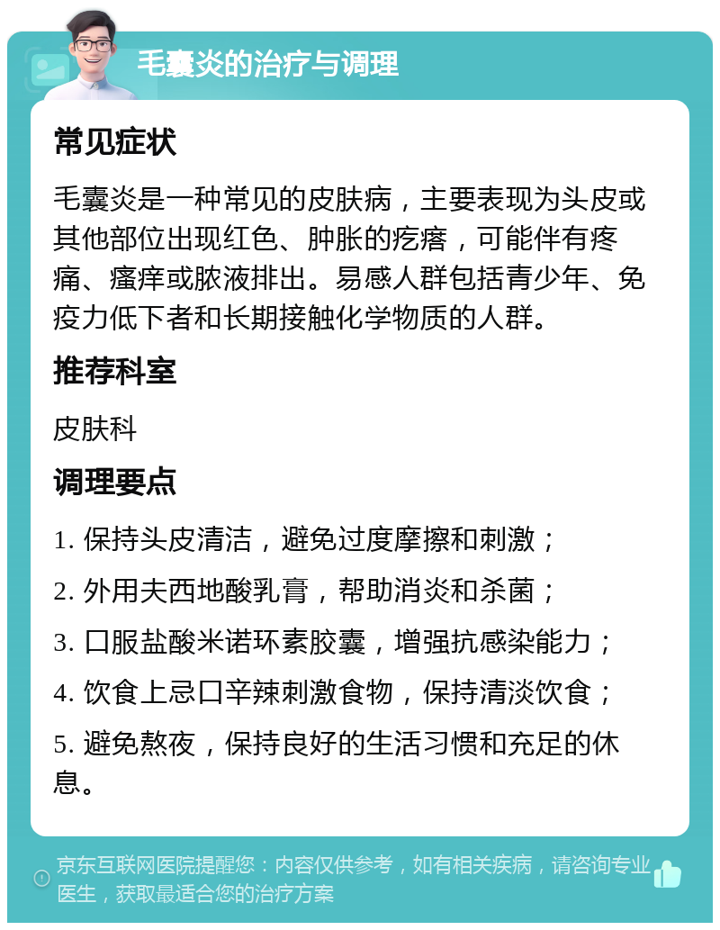 毛囊炎的治疗与调理 常见症状 毛囊炎是一种常见的皮肤病，主要表现为头皮或其他部位出现红色、肿胀的疙瘩，可能伴有疼痛、瘙痒或脓液排出。易感人群包括青少年、免疫力低下者和长期接触化学物质的人群。 推荐科室 皮肤科 调理要点 1. 保持头皮清洁，避免过度摩擦和刺激； 2. 外用夫西地酸乳膏，帮助消炎和杀菌； 3. 口服盐酸米诺环素胶囊，增强抗感染能力； 4. 饮食上忌口辛辣刺激食物，保持清淡饮食； 5. 避免熬夜，保持良好的生活习惯和充足的休息。