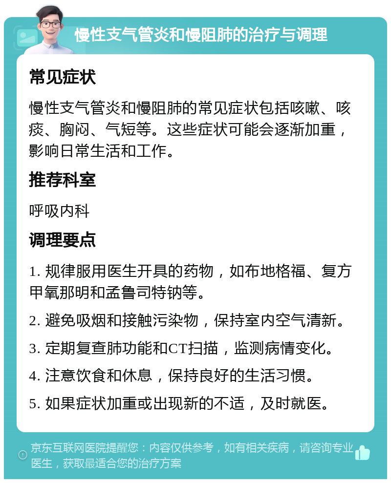 慢性支气管炎和慢阻肺的治疗与调理 常见症状 慢性支气管炎和慢阻肺的常见症状包括咳嗽、咳痰、胸闷、气短等。这些症状可能会逐渐加重，影响日常生活和工作。 推荐科室 呼吸内科 调理要点 1. 规律服用医生开具的药物，如布地格福、复方甲氧那明和孟鲁司特钠等。 2. 避免吸烟和接触污染物，保持室内空气清新。 3. 定期复查肺功能和CT扫描，监测病情变化。 4. 注意饮食和休息，保持良好的生活习惯。 5. 如果症状加重或出现新的不适，及时就医。