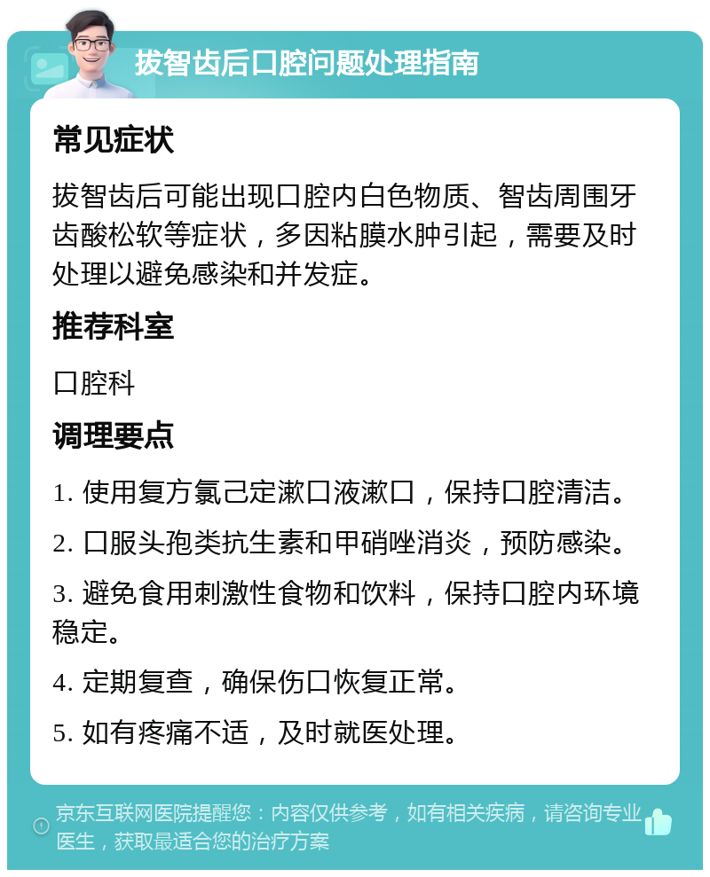 拔智齿后口腔问题处理指南 常见症状 拔智齿后可能出现口腔内白色物质、智齿周围牙齿酸松软等症状，多因粘膜水肿引起，需要及时处理以避免感染和并发症。 推荐科室 口腔科 调理要点 1. 使用复方氯己定漱口液漱口，保持口腔清洁。 2. 口服头孢类抗生素和甲硝唑消炎，预防感染。 3. 避免食用刺激性食物和饮料，保持口腔内环境稳定。 4. 定期复查，确保伤口恢复正常。 5. 如有疼痛不适，及时就医处理。