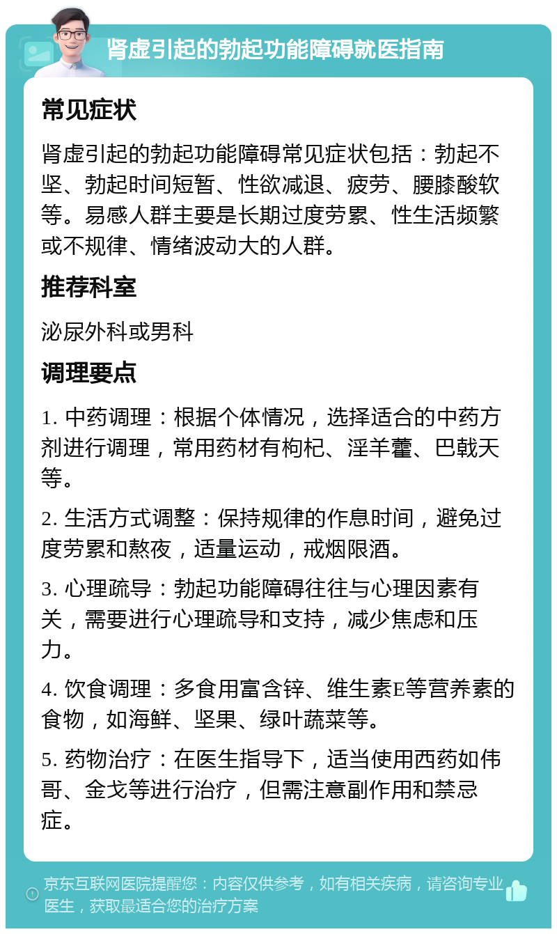 肾虚引起的勃起功能障碍就医指南 常见症状 肾虚引起的勃起功能障碍常见症状包括：勃起不坚、勃起时间短暂、性欲减退、疲劳、腰膝酸软等。易感人群主要是长期过度劳累、性生活频繁或不规律、情绪波动大的人群。 推荐科室 泌尿外科或男科 调理要点 1. 中药调理：根据个体情况，选择适合的中药方剂进行调理，常用药材有枸杞、淫羊藿、巴戟天等。 2. 生活方式调整：保持规律的作息时间，避免过度劳累和熬夜，适量运动，戒烟限酒。 3. 心理疏导：勃起功能障碍往往与心理因素有关，需要进行心理疏导和支持，减少焦虑和压力。 4. 饮食调理：多食用富含锌、维生素E等营养素的食物，如海鲜、坚果、绿叶蔬菜等。 5. 药物治疗：在医生指导下，适当使用西药如伟哥、金戈等进行治疗，但需注意副作用和禁忌症。