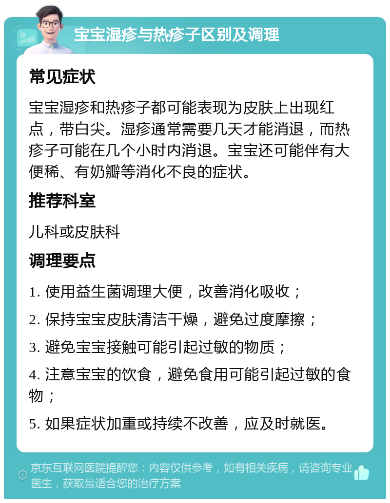 宝宝湿疹与热疹子区别及调理 常见症状 宝宝湿疹和热疹子都可能表现为皮肤上出现红点，带白尖。湿疹通常需要几天才能消退，而热疹子可能在几个小时内消退。宝宝还可能伴有大便稀、有奶瓣等消化不良的症状。 推荐科室 儿科或皮肤科 调理要点 1. 使用益生菌调理大便，改善消化吸收； 2. 保持宝宝皮肤清洁干燥，避免过度摩擦； 3. 避免宝宝接触可能引起过敏的物质； 4. 注意宝宝的饮食，避免食用可能引起过敏的食物； 5. 如果症状加重或持续不改善，应及时就医。