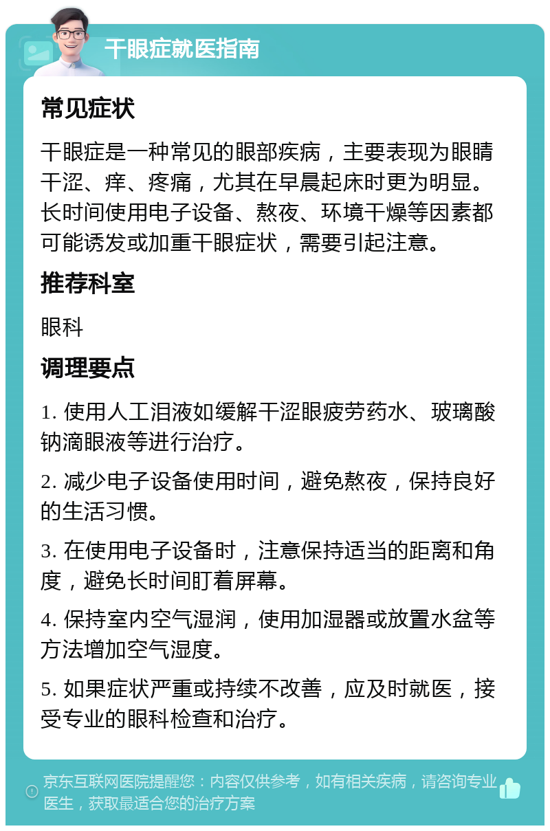 干眼症就医指南 常见症状 干眼症是一种常见的眼部疾病，主要表现为眼睛干涩、痒、疼痛，尤其在早晨起床时更为明显。长时间使用电子设备、熬夜、环境干燥等因素都可能诱发或加重干眼症状，需要引起注意。 推荐科室 眼科 调理要点 1. 使用人工泪液如缓解干涩眼疲劳药水、玻璃酸钠滴眼液等进行治疗。 2. 减少电子设备使用时间，避免熬夜，保持良好的生活习惯。 3. 在使用电子设备时，注意保持适当的距离和角度，避免长时间盯着屏幕。 4. 保持室内空气湿润，使用加湿器或放置水盆等方法增加空气湿度。 5. 如果症状严重或持续不改善，应及时就医，接受专业的眼科检查和治疗。