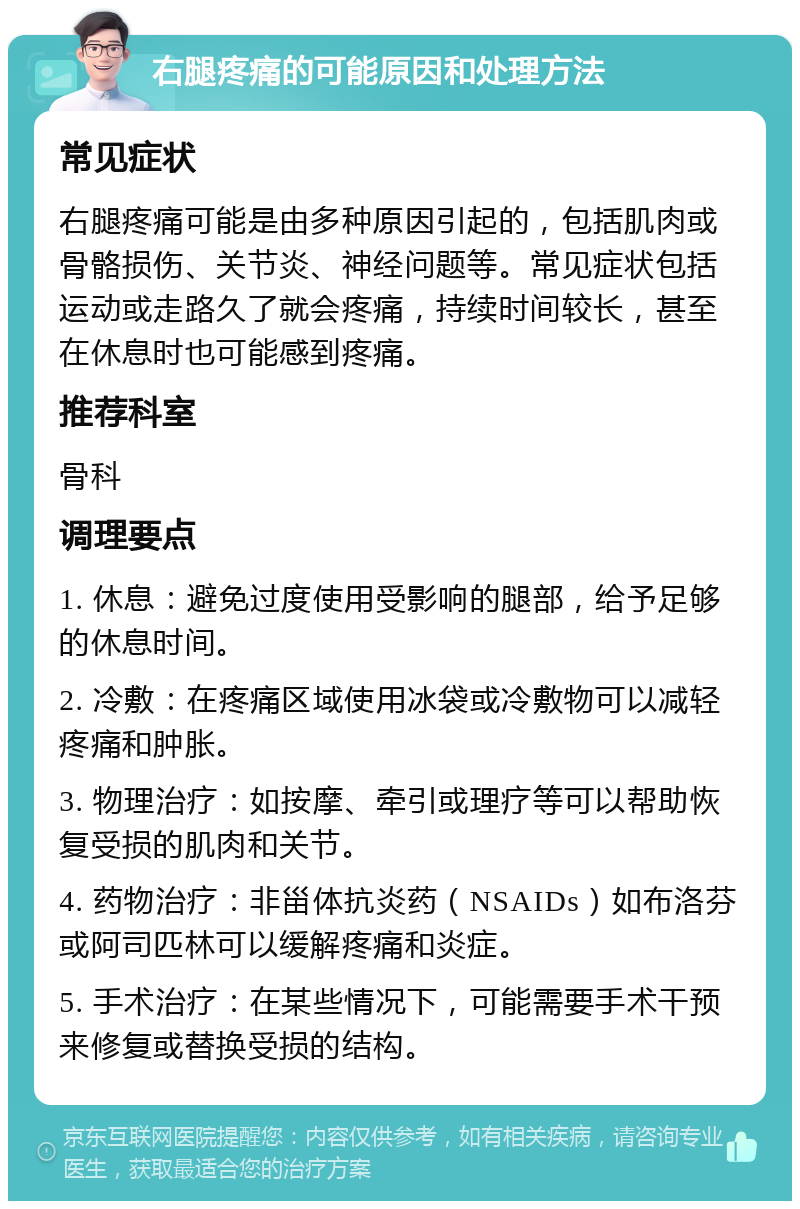 右腿疼痛的可能原因和处理方法 常见症状 右腿疼痛可能是由多种原因引起的，包括肌肉或骨骼损伤、关节炎、神经问题等。常见症状包括运动或走路久了就会疼痛，持续时间较长，甚至在休息时也可能感到疼痛。 推荐科室 骨科 调理要点 1. 休息：避免过度使用受影响的腿部，给予足够的休息时间。 2. 冷敷：在疼痛区域使用冰袋或冷敷物可以减轻疼痛和肿胀。 3. 物理治疗：如按摩、牵引或理疗等可以帮助恢复受损的肌肉和关节。 4. 药物治疗：非甾体抗炎药（NSAIDs）如布洛芬或阿司匹林可以缓解疼痛和炎症。 5. 手术治疗：在某些情况下，可能需要手术干预来修复或替换受损的结构。