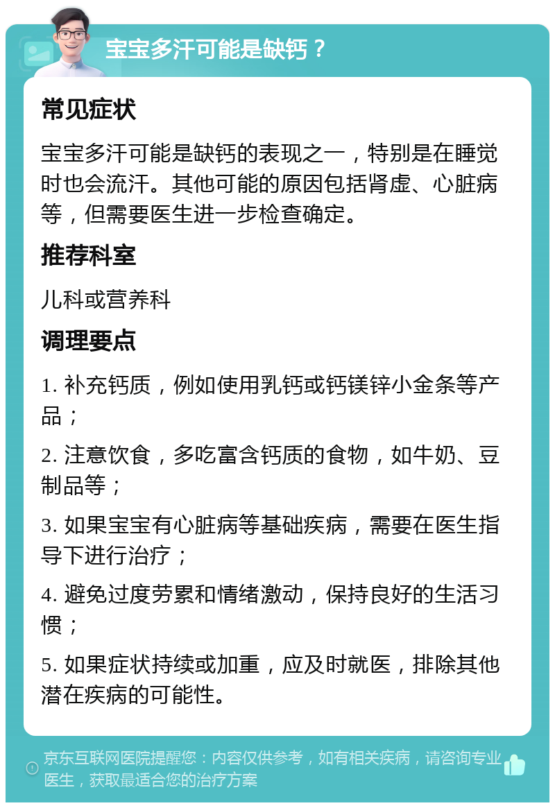 宝宝多汗可能是缺钙？ 常见症状 宝宝多汗可能是缺钙的表现之一，特别是在睡觉时也会流汗。其他可能的原因包括肾虚、心脏病等，但需要医生进一步检查确定。 推荐科室 儿科或营养科 调理要点 1. 补充钙质，例如使用乳钙或钙镁锌小金条等产品； 2. 注意饮食，多吃富含钙质的食物，如牛奶、豆制品等； 3. 如果宝宝有心脏病等基础疾病，需要在医生指导下进行治疗； 4. 避免过度劳累和情绪激动，保持良好的生活习惯； 5. 如果症状持续或加重，应及时就医，排除其他潜在疾病的可能性。