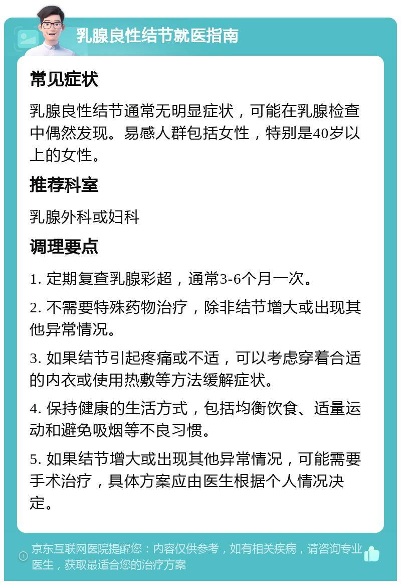 乳腺良性结节就医指南 常见症状 乳腺良性结节通常无明显症状，可能在乳腺检查中偶然发现。易感人群包括女性，特别是40岁以上的女性。 推荐科室 乳腺外科或妇科 调理要点 1. 定期复查乳腺彩超，通常3-6个月一次。 2. 不需要特殊药物治疗，除非结节增大或出现其他异常情况。 3. 如果结节引起疼痛或不适，可以考虑穿着合适的内衣或使用热敷等方法缓解症状。 4. 保持健康的生活方式，包括均衡饮食、适量运动和避免吸烟等不良习惯。 5. 如果结节增大或出现其他异常情况，可能需要手术治疗，具体方案应由医生根据个人情况决定。