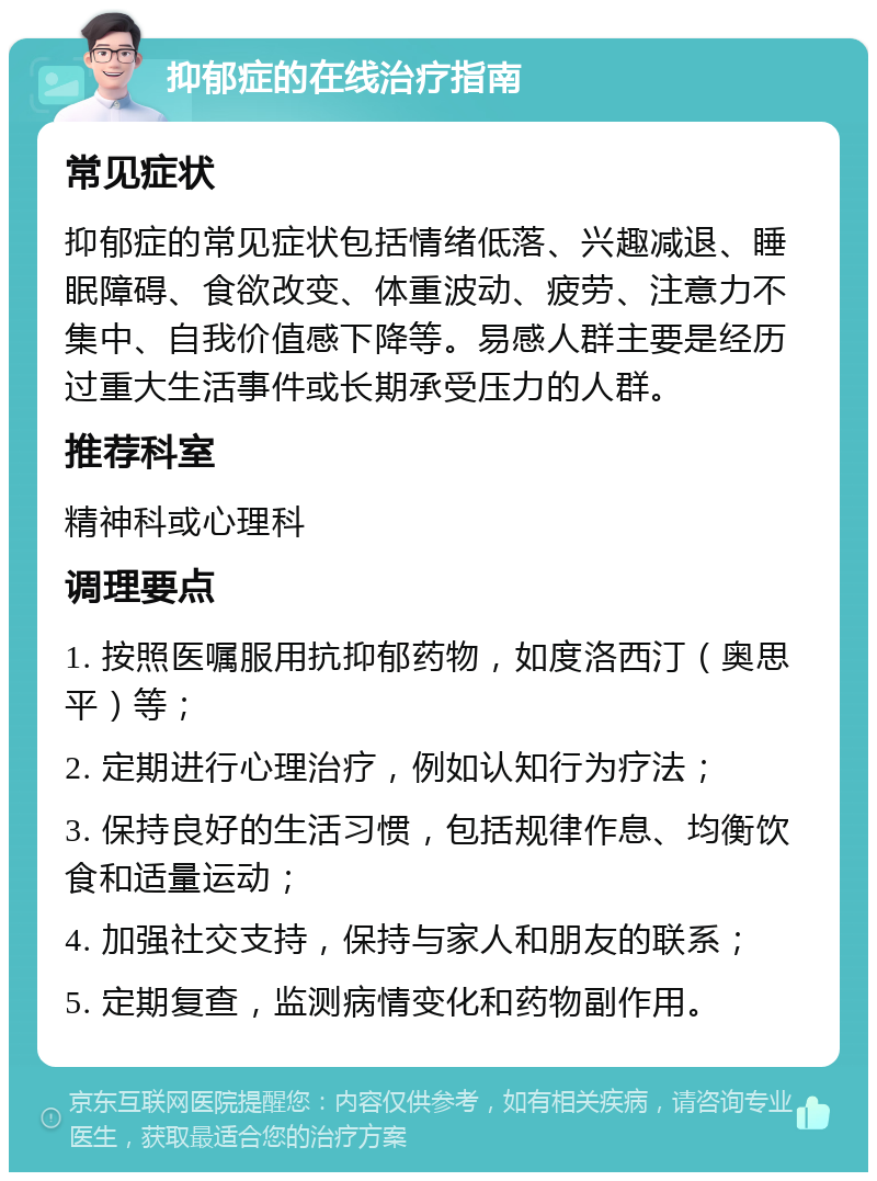 抑郁症的在线治疗指南 常见症状 抑郁症的常见症状包括情绪低落、兴趣减退、睡眠障碍、食欲改变、体重波动、疲劳、注意力不集中、自我价值感下降等。易感人群主要是经历过重大生活事件或长期承受压力的人群。 推荐科室 精神科或心理科 调理要点 1. 按照医嘱服用抗抑郁药物，如度洛西汀（奥思平）等； 2. 定期进行心理治疗，例如认知行为疗法； 3. 保持良好的生活习惯，包括规律作息、均衡饮食和适量运动； 4. 加强社交支持，保持与家人和朋友的联系； 5. 定期复查，监测病情变化和药物副作用。