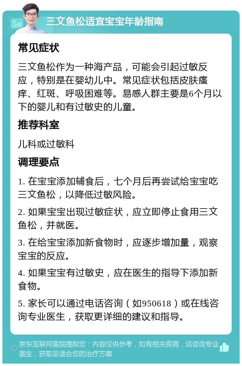 三文鱼松适宜宝宝年龄指南 常见症状 三文鱼松作为一种海产品，可能会引起过敏反应，特别是在婴幼儿中。常见症状包括皮肤瘙痒、红斑、呼吸困难等。易感人群主要是6个月以下的婴儿和有过敏史的儿童。 推荐科室 儿科或过敏科 调理要点 1. 在宝宝添加辅食后，七个月后再尝试给宝宝吃三文鱼松，以降低过敏风险。 2. 如果宝宝出现过敏症状，应立即停止食用三文鱼松，并就医。 3. 在给宝宝添加新食物时，应逐步增加量，观察宝宝的反应。 4. 如果宝宝有过敏史，应在医生的指导下添加新食物。 5. 家长可以通过电话咨询（如950618）或在线咨询专业医生，获取更详细的建议和指导。