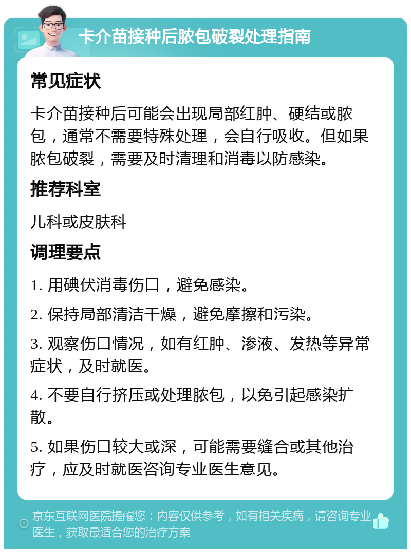 卡介苗接种后脓包破裂处理指南 常见症状 卡介苗接种后可能会出现局部红肿、硬结或脓包，通常不需要特殊处理，会自行吸收。但如果脓包破裂，需要及时清理和消毒以防感染。 推荐科室 儿科或皮肤科 调理要点 1. 用碘伏消毒伤口，避免感染。 2. 保持局部清洁干燥，避免摩擦和污染。 3. 观察伤口情况，如有红肿、渗液、发热等异常症状，及时就医。 4. 不要自行挤压或处理脓包，以免引起感染扩散。 5. 如果伤口较大或深，可能需要缝合或其他治疗，应及时就医咨询专业医生意见。