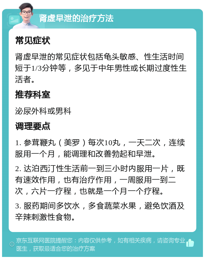 肾虚早泄的治疗方法 常见症状 肾虚早泄的常见症状包括龟头敏感、性生活时间短于1/3分钟等，多见于中年男性或长期过度性生活者。 推荐科室 泌尿外科或男科 调理要点 1. 参茸鞭丸（美罗）每次10丸，一天二次，连续服用一个月，能调理和改善勃起和早泄。 2. 达泊西汀性生活前一到三小时内服用一片，既有速效作用，也有治疗作用，一周服用一到二次，六片一疗程，也就是一个月一个疗程。 3. 服药期间多饮水，多食蔬菜水果，避免饮酒及辛辣刺激性食物。