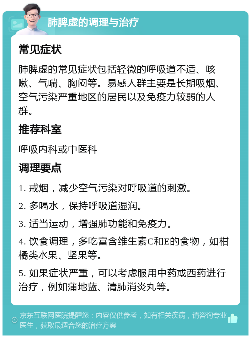 肺脾虚的调理与治疗 常见症状 肺脾虚的常见症状包括轻微的呼吸道不适、咳嗽、气喘、胸闷等。易感人群主要是长期吸烟、空气污染严重地区的居民以及免疫力较弱的人群。 推荐科室 呼吸内科或中医科 调理要点 1. 戒烟，减少空气污染对呼吸道的刺激。 2. 多喝水，保持呼吸道湿润。 3. 适当运动，增强肺功能和免疫力。 4. 饮食调理，多吃富含维生素C和E的食物，如柑橘类水果、坚果等。 5. 如果症状严重，可以考虑服用中药或西药进行治疗，例如蒲地蓝、清肺消炎丸等。