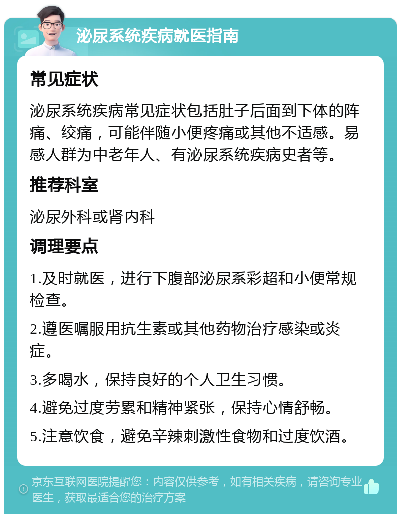 泌尿系统疾病就医指南 常见症状 泌尿系统疾病常见症状包括肚子后面到下体的阵痛、绞痛，可能伴随小便疼痛或其他不适感。易感人群为中老年人、有泌尿系统疾病史者等。 推荐科室 泌尿外科或肾内科 调理要点 1.及时就医，进行下腹部泌尿系彩超和小便常规检查。 2.遵医嘱服用抗生素或其他药物治疗感染或炎症。 3.多喝水，保持良好的个人卫生习惯。 4.避免过度劳累和精神紧张，保持心情舒畅。 5.注意饮食，避免辛辣刺激性食物和过度饮酒。