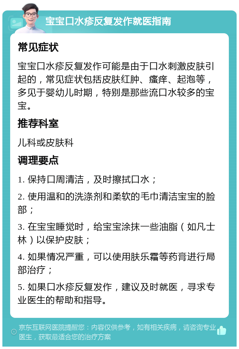 宝宝口水疹反复发作就医指南 常见症状 宝宝口水疹反复发作可能是由于口水刺激皮肤引起的，常见症状包括皮肤红肿、瘙痒、起泡等，多见于婴幼儿时期，特别是那些流口水较多的宝宝。 推荐科室 儿科或皮肤科 调理要点 1. 保持口周清洁，及时擦拭口水； 2. 使用温和的洗涤剂和柔软的毛巾清洁宝宝的脸部； 3. 在宝宝睡觉时，给宝宝涂抹一些油脂（如凡士林）以保护皮肤； 4. 如果情况严重，可以使用肤乐霜等药膏进行局部治疗； 5. 如果口水疹反复发作，建议及时就医，寻求专业医生的帮助和指导。