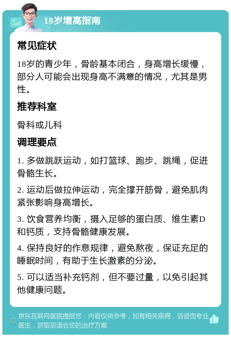 18岁增高指南 常见症状 18岁的青少年，骨龄基本闭合，身高增长缓慢，部分人可能会出现身高不满意的情况，尤其是男性。 推荐科室 骨科或儿科 调理要点 1. 多做跳跃运动，如打篮球、跑步、跳绳，促进骨骼生长。 2. 运动后做拉伸运动，完全撑开筋骨，避免肌肉紧张影响身高增长。 3. 饮食营养均衡，摄入足够的蛋白质、维生素D和钙质，支持骨骼健康发展。 4. 保持良好的作息规律，避免熬夜，保证充足的睡眠时间，有助于生长激素的分泌。 5. 可以适当补充钙剂，但不要过量，以免引起其他健康问题。