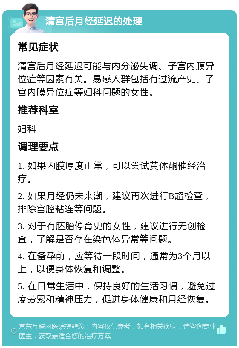 清宫后月经延迟的处理 常见症状 清宫后月经延迟可能与内分泌失调、子宫内膜异位症等因素有关。易感人群包括有过流产史、子宫内膜异位症等妇科问题的女性。 推荐科室 妇科 调理要点 1. 如果内膜厚度正常，可以尝试黄体酮催经治疗。 2. 如果月经仍未来潮，建议再次进行B超检查，排除宫腔粘连等问题。 3. 对于有胚胎停育史的女性，建议进行无创检查，了解是否存在染色体异常等问题。 4. 在备孕前，应等待一段时间，通常为3个月以上，以便身体恢复和调整。 5. 在日常生活中，保持良好的生活习惯，避免过度劳累和精神压力，促进身体健康和月经恢复。