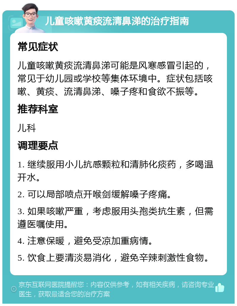 儿童咳嗽黄痰流清鼻涕的治疗指南 常见症状 儿童咳嗽黄痰流清鼻涕可能是风寒感冒引起的，常见于幼儿园或学校等集体环境中。症状包括咳嗽、黄痰、流清鼻涕、嗓子疼和食欲不振等。 推荐科室 儿科 调理要点 1. 继续服用小儿抗感颗粒和清肺化痰药，多喝温开水。 2. 可以局部喷点开喉剑缓解嗓子疼痛。 3. 如果咳嗽严重，考虑服用头孢类抗生素，但需遵医嘱使用。 4. 注意保暖，避免受凉加重病情。 5. 饮食上要清淡易消化，避免辛辣刺激性食物。