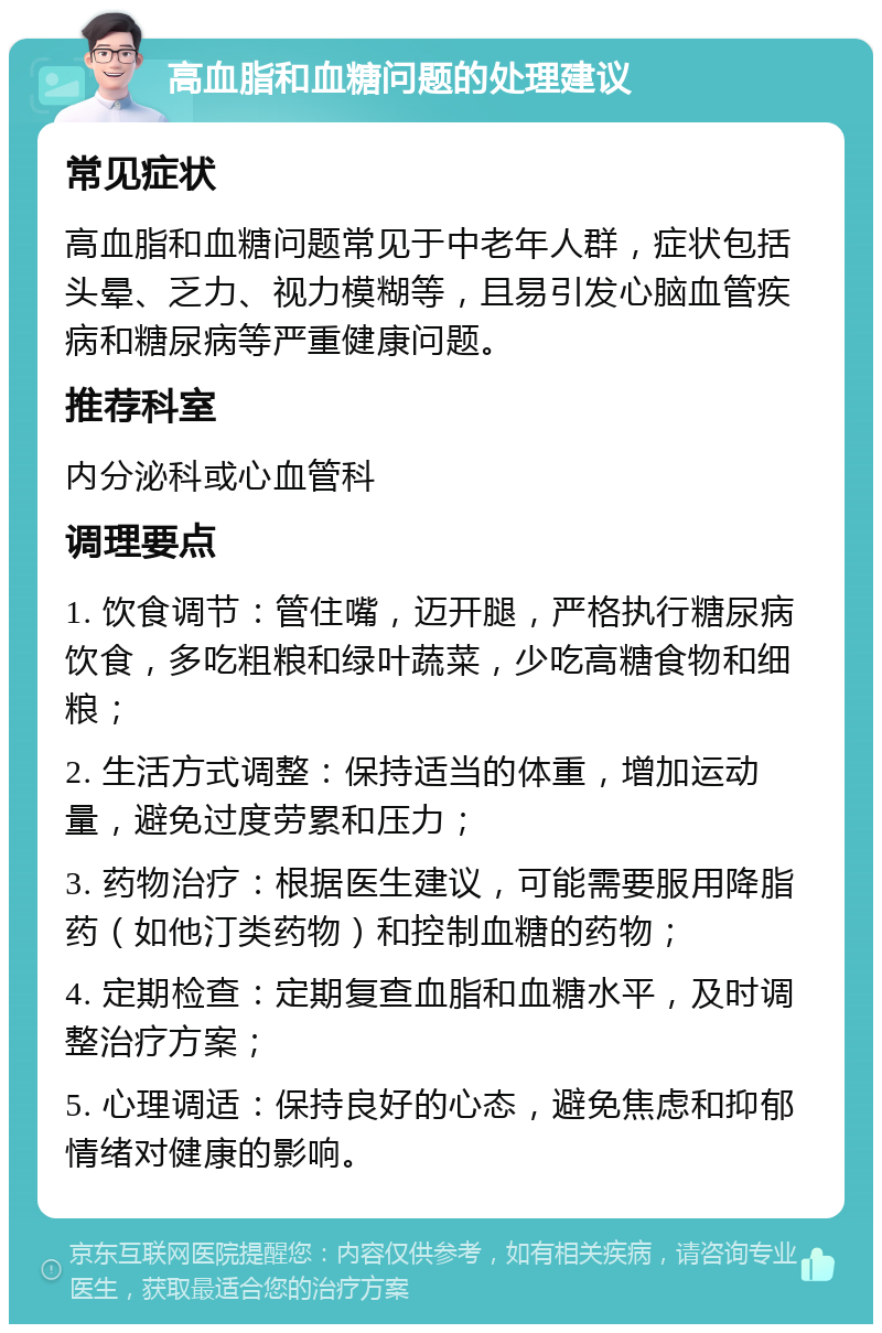 高血脂和血糖问题的处理建议 常见症状 高血脂和血糖问题常见于中老年人群，症状包括头晕、乏力、视力模糊等，且易引发心脑血管疾病和糖尿病等严重健康问题。 推荐科室 内分泌科或心血管科 调理要点 1. 饮食调节：管住嘴，迈开腿，严格执行糖尿病饮食，多吃粗粮和绿叶蔬菜，少吃高糖食物和细粮； 2. 生活方式调整：保持适当的体重，增加运动量，避免过度劳累和压力； 3. 药物治疗：根据医生建议，可能需要服用降脂药（如他汀类药物）和控制血糖的药物； 4. 定期检查：定期复查血脂和血糖水平，及时调整治疗方案； 5. 心理调适：保持良好的心态，避免焦虑和抑郁情绪对健康的影响。