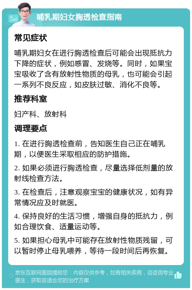 哺乳期妇女胸透检查指南 常见症状 哺乳期妇女在进行胸透检查后可能会出现抵抗力下降的症状，例如感冒、发烧等。同时，如果宝宝吸收了含有放射性物质的母乳，也可能会引起一系列不良反应，如皮肤过敏、消化不良等。 推荐科室 妇产科、放射科 调理要点 1. 在进行胸透检查前，告知医生自己正在哺乳期，以便医生采取相应的防护措施。 2. 如果必须进行胸透检查，尽量选择低剂量的放射线检查方法。 3. 在检查后，注意观察宝宝的健康状况，如有异常情况应及时就医。 4. 保持良好的生活习惯，增强自身的抵抗力，例如合理饮食、适量运动等。 5. 如果担心母乳中可能存在放射性物质残留，可以暂时停止母乳喂养，等待一段时间后再恢复。