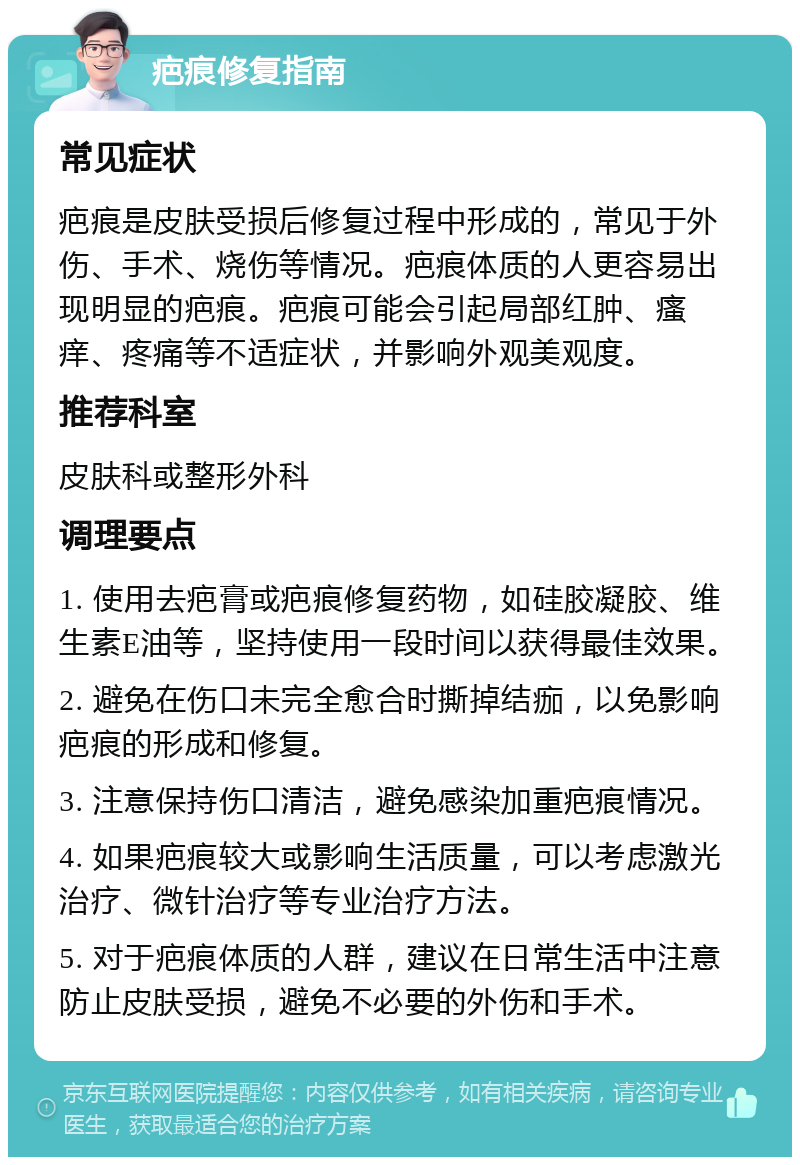 疤痕修复指南 常见症状 疤痕是皮肤受损后修复过程中形成的，常见于外伤、手术、烧伤等情况。疤痕体质的人更容易出现明显的疤痕。疤痕可能会引起局部红肿、瘙痒、疼痛等不适症状，并影响外观美观度。 推荐科室 皮肤科或整形外科 调理要点 1. 使用去疤膏或疤痕修复药物，如硅胶凝胶、维生素E油等，坚持使用一段时间以获得最佳效果。 2. 避免在伤口未完全愈合时撕掉结痂，以免影响疤痕的形成和修复。 3. 注意保持伤口清洁，避免感染加重疤痕情况。 4. 如果疤痕较大或影响生活质量，可以考虑激光治疗、微针治疗等专业治疗方法。 5. 对于疤痕体质的人群，建议在日常生活中注意防止皮肤受损，避免不必要的外伤和手术。